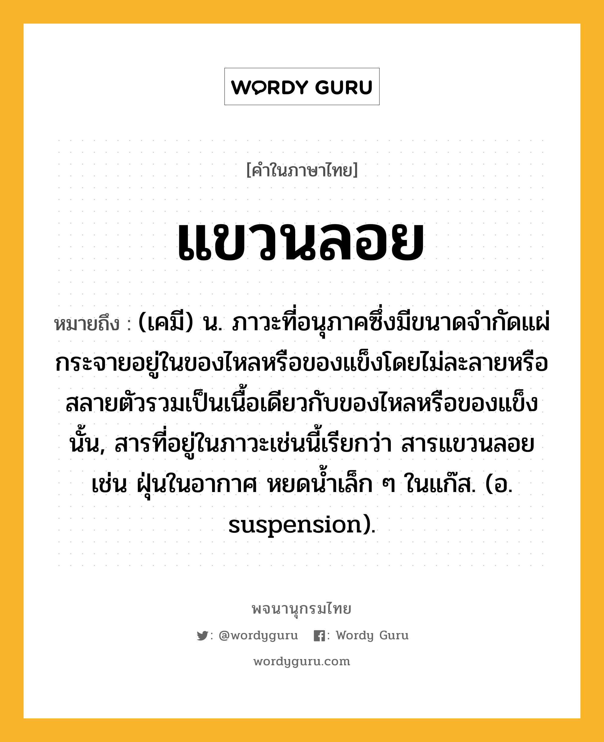 แขวนลอย หมายถึงอะไร?, คำในภาษาไทย แขวนลอย หมายถึง (เคมี) น. ภาวะที่อนุภาคซึ่งมีขนาดจํากัดแผ่กระจายอยู่ในของไหลหรือของแข็งโดยไม่ละลายหรือสลายตัวรวมเป็นเนื้อเดียวกับของไหลหรือของแข็งนั้น, สารที่อยู่ในภาวะเช่นนี้เรียกว่า สารแขวนลอย เช่น ฝุ่นในอากาศ หยดนํ้าเล็ก ๆ ในแก๊ส. (อ. suspension).