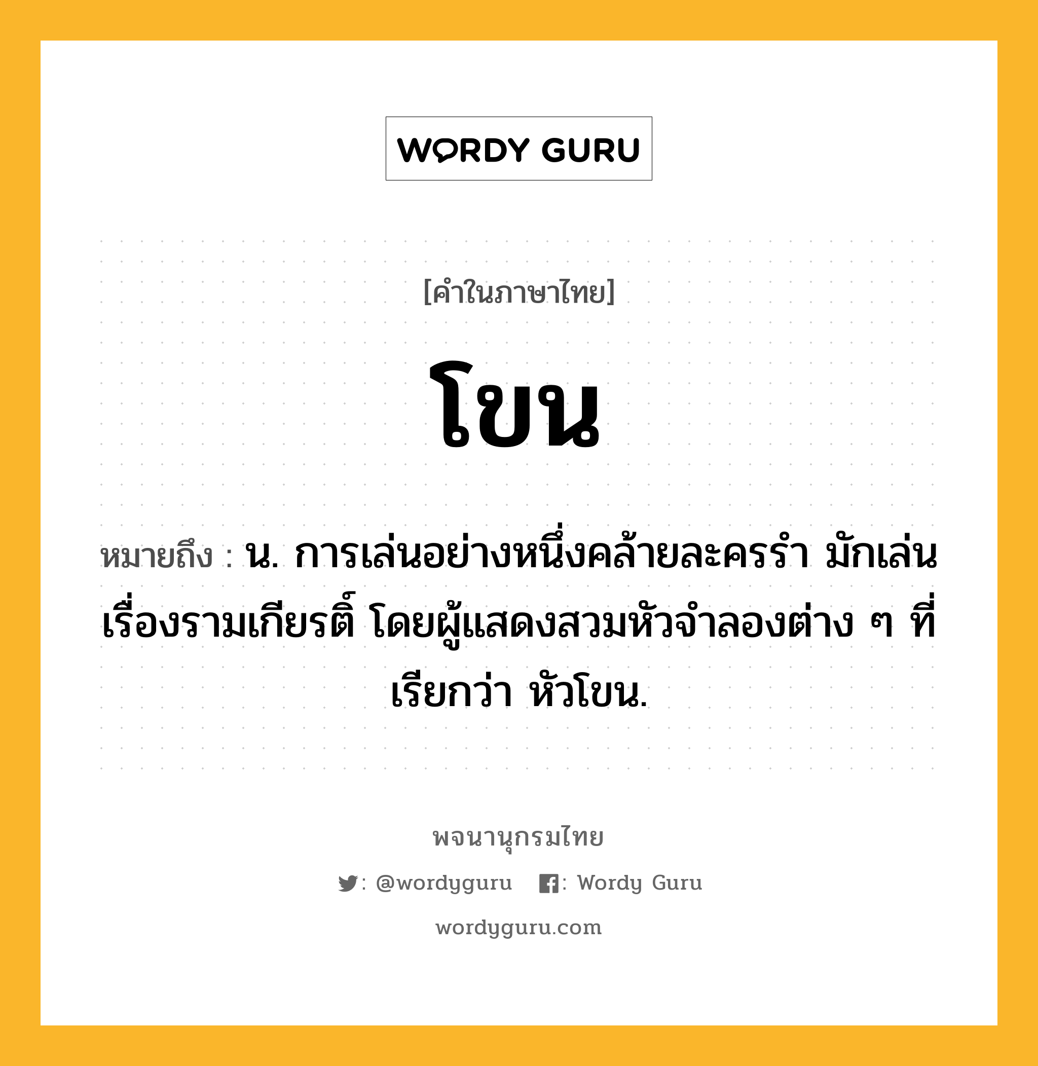 โขน หมายถึงอะไร?, คำในภาษาไทย โขน หมายถึง น. การเล่นอย่างหนึ่งคล้ายละครรํา มักเล่นเรื่องรามเกียรติ์ โดยผู้แสดงสวมหัวจําลองต่าง ๆ ที่เรียกว่า หัวโขน.
