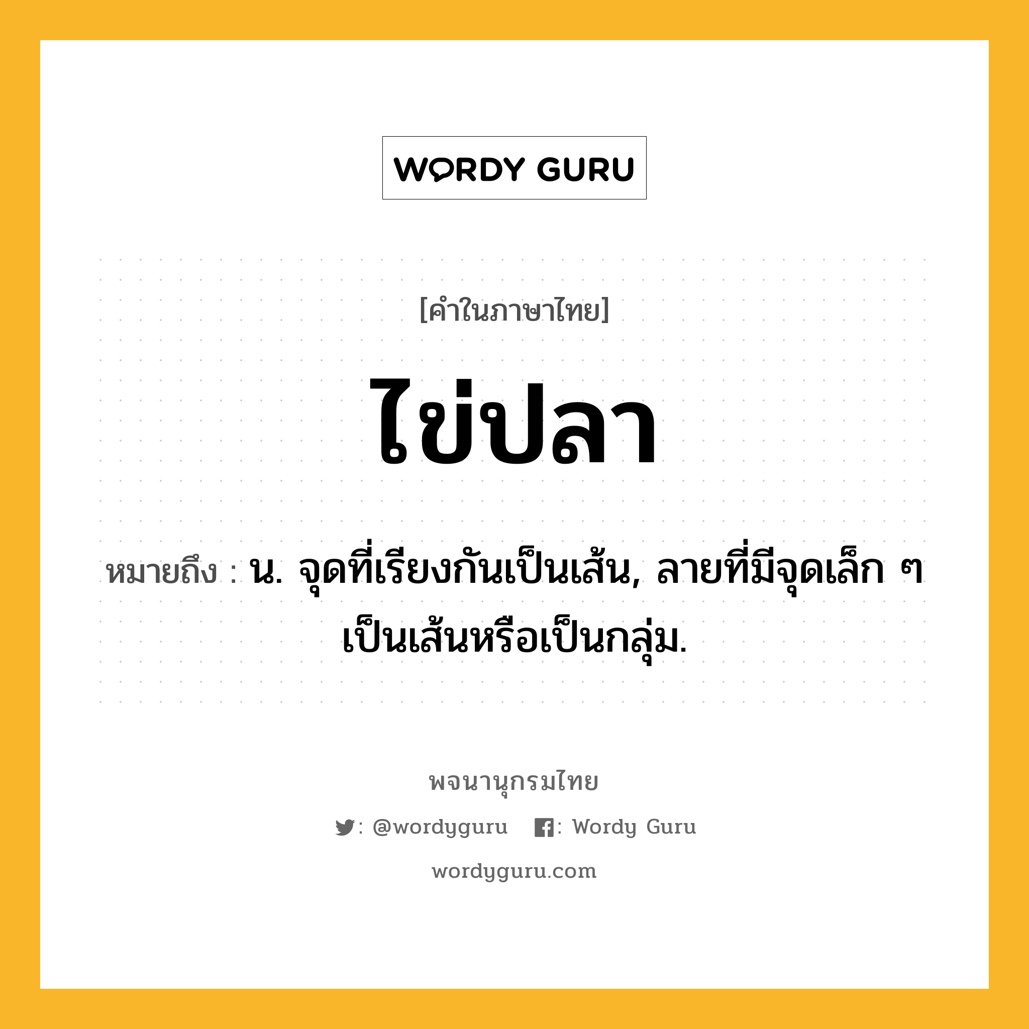 ไข่ปลา ความหมาย หมายถึงอะไร?, คำในภาษาไทย ไข่ปลา หมายถึง น. จุดที่เรียงกันเป็นเส้น, ลายที่มีจุดเล็ก ๆ เป็นเส้นหรือเป็นกลุ่ม.