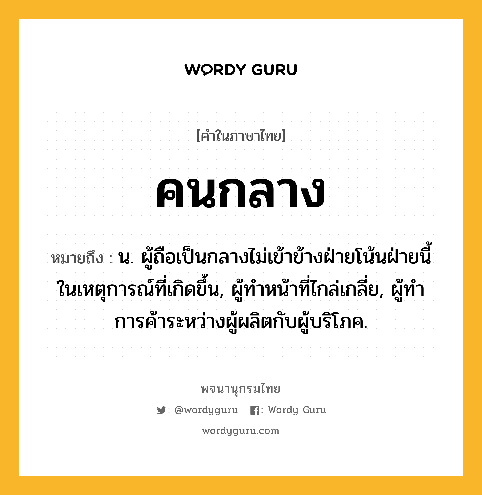 คนกลาง ความหมาย หมายถึงอะไร?, คำในภาษาไทย คนกลาง หมายถึง น. ผู้ถือเป็นกลางไม่เข้าข้างฝ่ายโน้นฝ่ายนี้ในเหตุการณ์ที่เกิดขึ้น, ผู้ทําหน้าที่ไกล่เกลี่ย, ผู้ทําการค้าระหว่างผู้ผลิตกับผู้บริโภค.