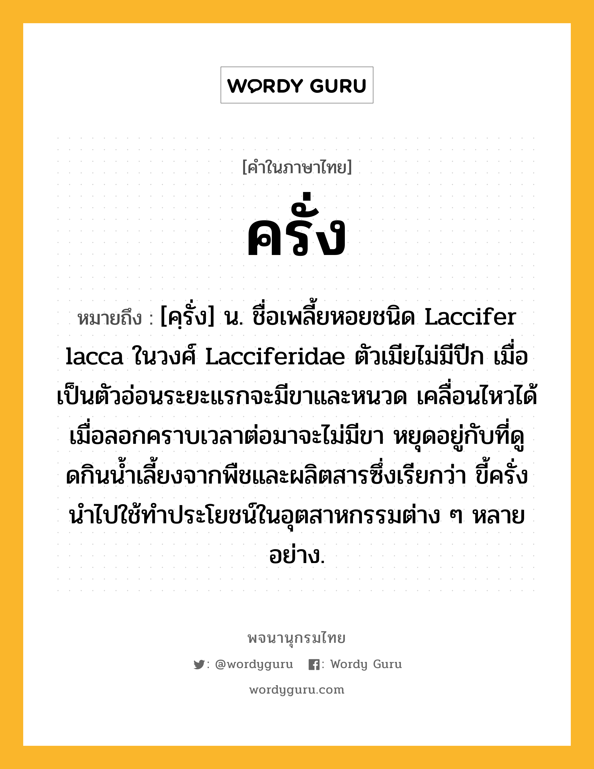 ครั่ง หมายถึงอะไร?, คำในภาษาไทย ครั่ง หมายถึง [คฺรั่ง] น. ชื่อเพลี้ยหอยชนิด Laccifer lacca ในวงศ์ Lacciferidae ตัวเมียไม่มีปีก เมื่อเป็นตัวอ่อนระยะแรกจะมีขาและหนวด เคลื่อนไหวได้ เมื่อลอกคราบเวลาต่อมาจะไม่มีขา หยุดอยู่กับที่ดูดกินนํ้าเลี้ยงจากพืชและผลิตสารซึ่งเรียกว่า ขี้ครั่ง นําไปใช้ทําประโยชน์ในอุตสาหกรรมต่าง ๆ หลายอย่าง.