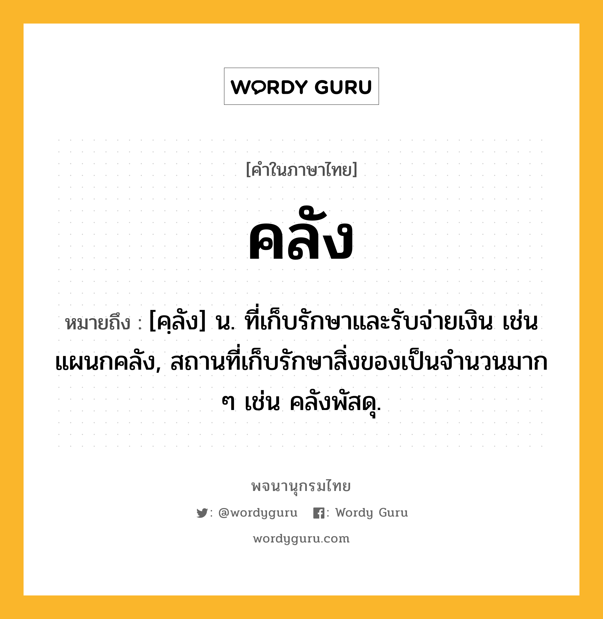 คลัง ความหมาย หมายถึงอะไร?, คำในภาษาไทย คลัง หมายถึง [คฺลัง] น. ที่เก็บรักษาและรับจ่ายเงิน เช่น แผนกคลัง, สถานที่เก็บรักษาสิ่งของเป็นจํานวนมาก ๆ เช่น คลังพัสดุ.