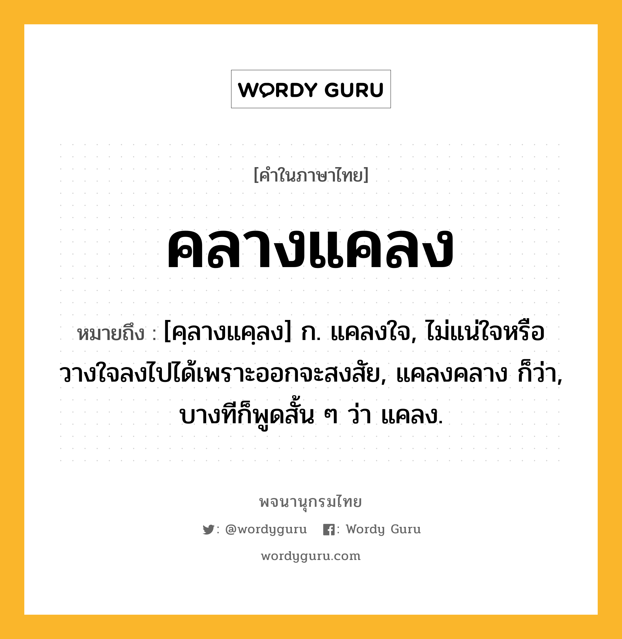 คลางแคลง หมายถึงอะไร?, คำในภาษาไทย คลางแคลง หมายถึง [คฺลางแคฺลง] ก. แคลงใจ, ไม่แน่ใจหรือวางใจลงไปได้เพราะออกจะสงสัย, แคลงคลาง ก็ว่า, บางทีก็พูดสั้น ๆ ว่า แคลง.