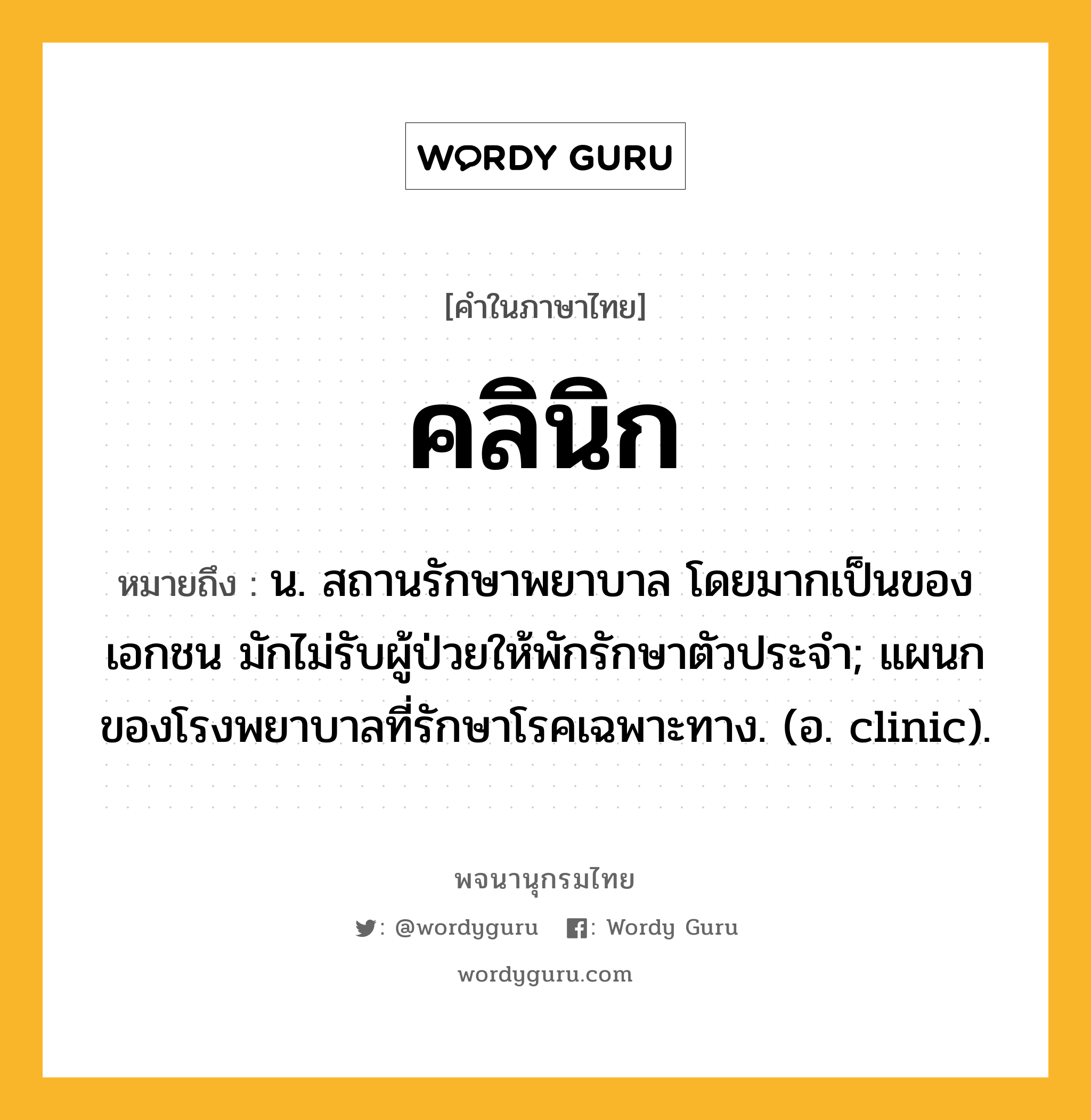 คลินิก ความหมาย หมายถึงอะไร?, คำในภาษาไทย คลินิก หมายถึง น. สถานรักษาพยาบาล โดยมากเป็นของเอกชน มักไม่รับผู้ป่วยให้พักรักษาตัวประจํา; แผนกของโรงพยาบาลที่รักษาโรคเฉพาะทาง. (อ. clinic).