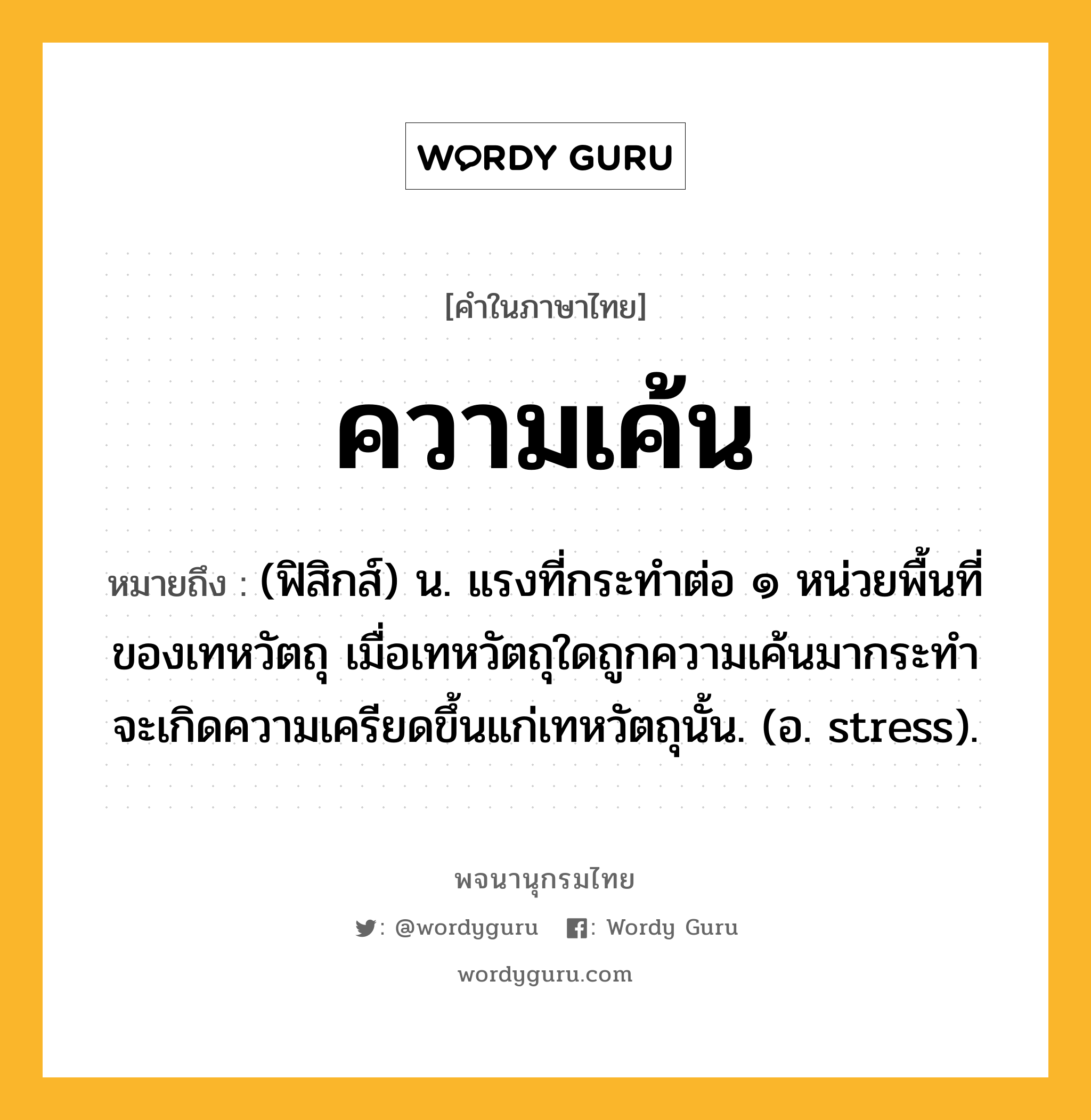 ความเค้น หมายถึงอะไร?, คำในภาษาไทย ความเค้น หมายถึง (ฟิสิกส์) น. แรงที่กระทําต่อ ๑ หน่วยพื้นที่ของเทหวัตถุ เมื่อเทหวัตถุใดถูกความเค้นมากระทําจะเกิดความเครียดขึ้นแก่เทหวัตถุนั้น. (อ. stress).