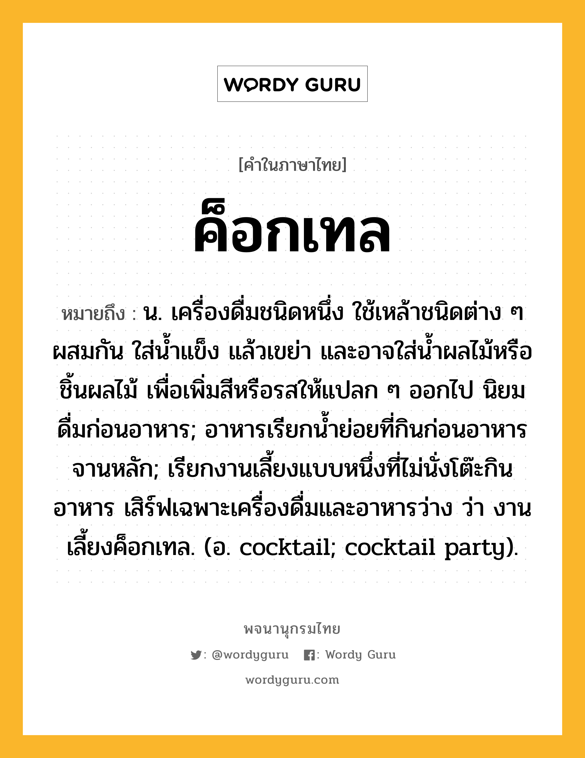 ค็อกเทล ความหมาย หมายถึงอะไร?, คำในภาษาไทย ค็อกเทล หมายถึง น. เครื่องดื่มชนิดหนึ่ง ใช้เหล้าชนิดต่าง ๆ ผสมกัน ใส่นํ้าแข็ง แล้วเขย่า และอาจใส่นํ้าผลไม้หรือชิ้นผลไม้ เพื่อเพิ่มสีหรือรสให้แปลก ๆ ออกไป นิยมดื่มก่อนอาหาร; อาหารเรียกน้ำย่อยที่กินก่อนอาหารจานหลัก; เรียกงานเลี้ยงแบบหนึ่งที่ไม่นั่งโต๊ะกินอาหาร เสิร์ฟเฉพาะเครื่องดื่มและอาหารว่าง ว่า งานเลี้ยงค็อกเทล. (อ. cocktail; cocktail party).