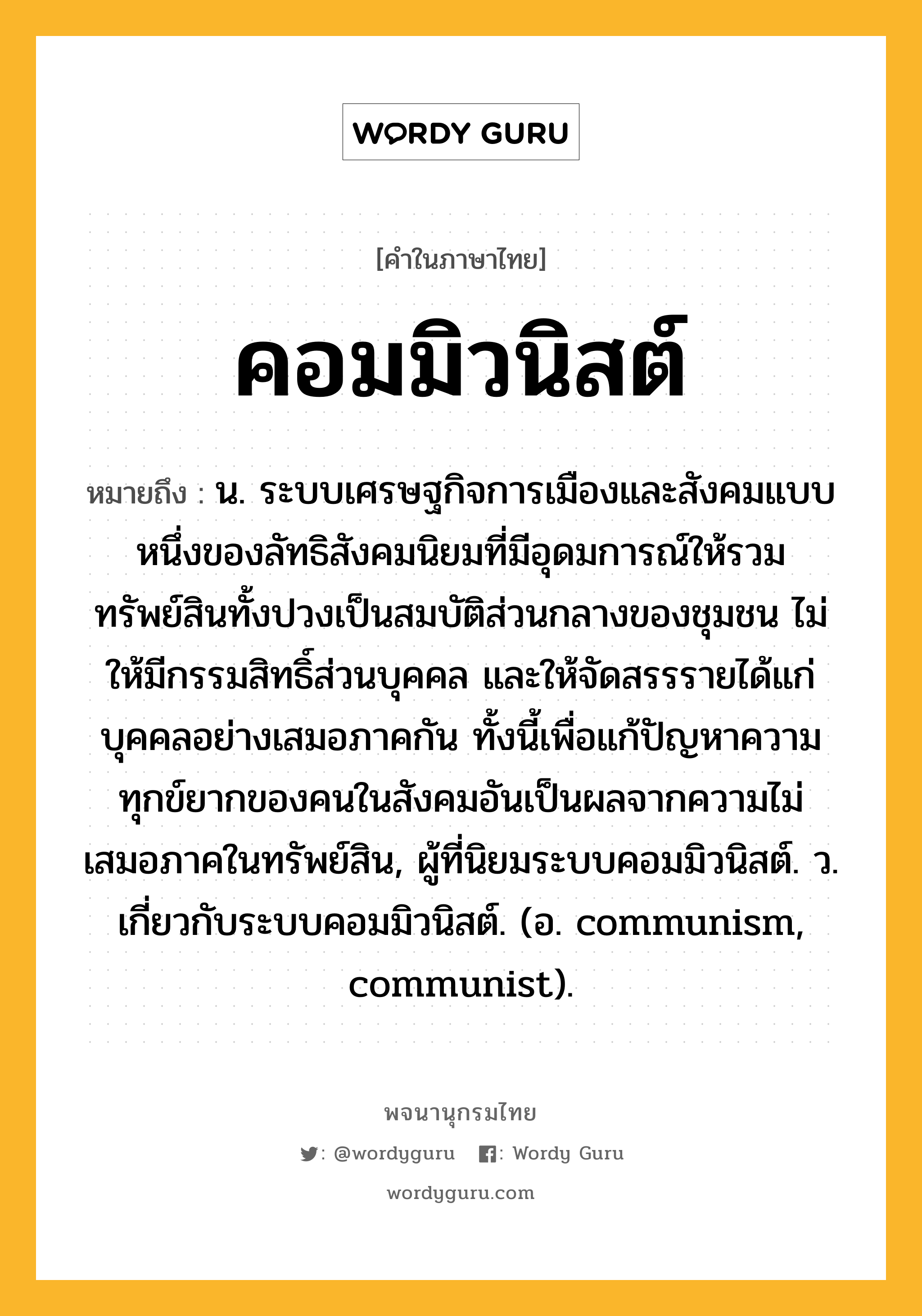 คอมมิวนิสต์ หมายถึงอะไร?, คำในภาษาไทย คอมมิวนิสต์ หมายถึง น. ระบบเศรษฐกิจการเมืองและสังคมแบบหนึ่งของลัทธิสังคมนิยมที่มีอุดมการณ์ให้รวมทรัพย์สินทั้งปวงเป็นสมบัติส่วนกลางของชุมชน ไม่ให้มีกรรมสิทธิ์ส่วนบุคคล และให้จัดสรรรายได้แก่บุคคลอย่างเสมอภาคกัน ทั้งนี้เพื่อแก้ปัญหาความทุกข์ยากของคนในสังคมอันเป็นผลจากความไม่เสมอภาคในทรัพย์สิน, ผู้ที่นิยมระบบคอมมิวนิสต์. ว. เกี่ยวกับระบบคอมมิวนิสต์. (อ. communism, communist).