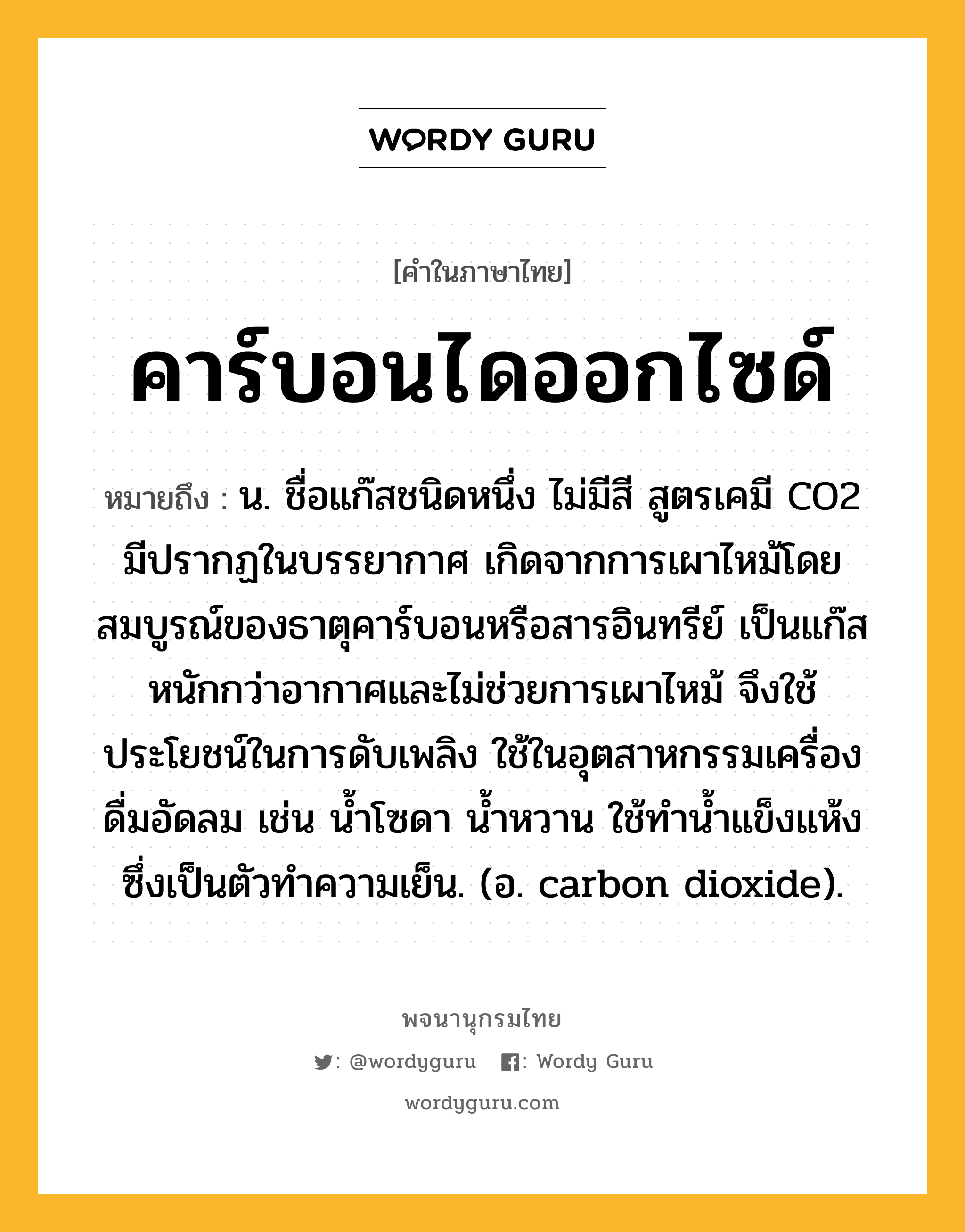 คาร์บอนไดออกไซด์ หมายถึงอะไร?, คำในภาษาไทย คาร์บอนไดออกไซด์ หมายถึง น. ชื่อแก๊สชนิดหนึ่ง ไม่มีสี สูตรเคมี CO2 มีปรากฏในบรรยากาศ เกิดจากการเผาไหม้โดยสมบูรณ์ของธาตุคาร์บอนหรือสารอินทรีย์ เป็นแก๊สหนักกว่าอากาศและไม่ช่วยการเผาไหม้ จึงใช้ประโยชน์ในการดับเพลิง ใช้ในอุตสาหกรรมเครื่องดื่มอัดลม เช่น นํ้าโซดา นํ้าหวาน ใช้ทํานํ้าแข็งแห้ง ซึ่งเป็นตัวทําความเย็น. (อ. carbon dioxide).