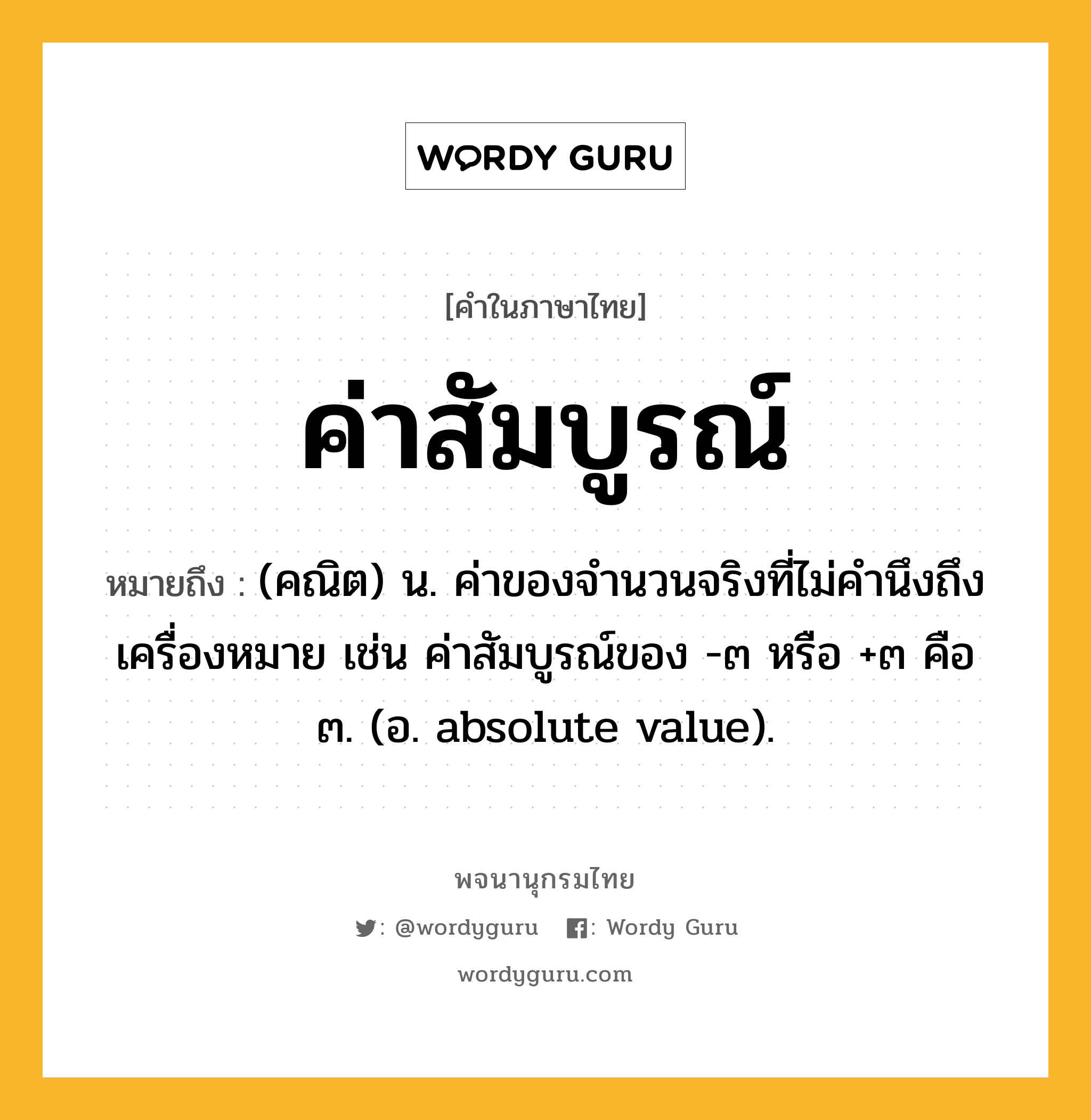 ค่าสัมบูรณ์ ความหมาย หมายถึงอะไร?, คำในภาษาไทย ค่าสัมบูรณ์ หมายถึง (คณิต) น. ค่าของจํานวนจริงที่ไม่คำนึงถึงเครื่องหมาย เช่น ค่าสัมบูรณ์ของ -๓ หรือ +๓ คือ ๓. (อ. absolute value).