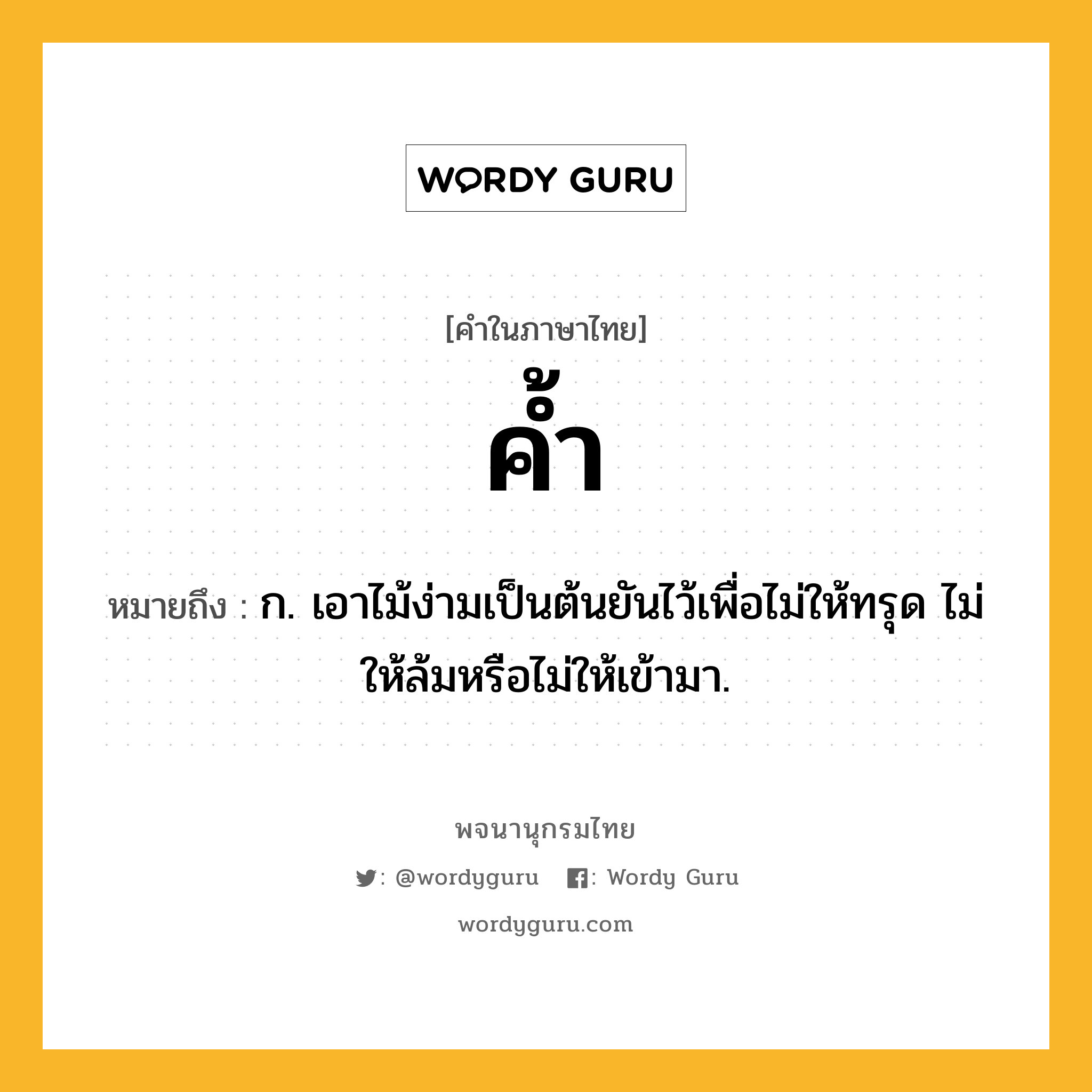 ค้ำ ความหมาย หมายถึงอะไร?, คำในภาษาไทย ค้ำ หมายถึง ก. เอาไม้ง่ามเป็นต้นยันไว้เพื่อไม่ให้ทรุด ไม่ให้ล้มหรือไม่ให้เข้ามา.