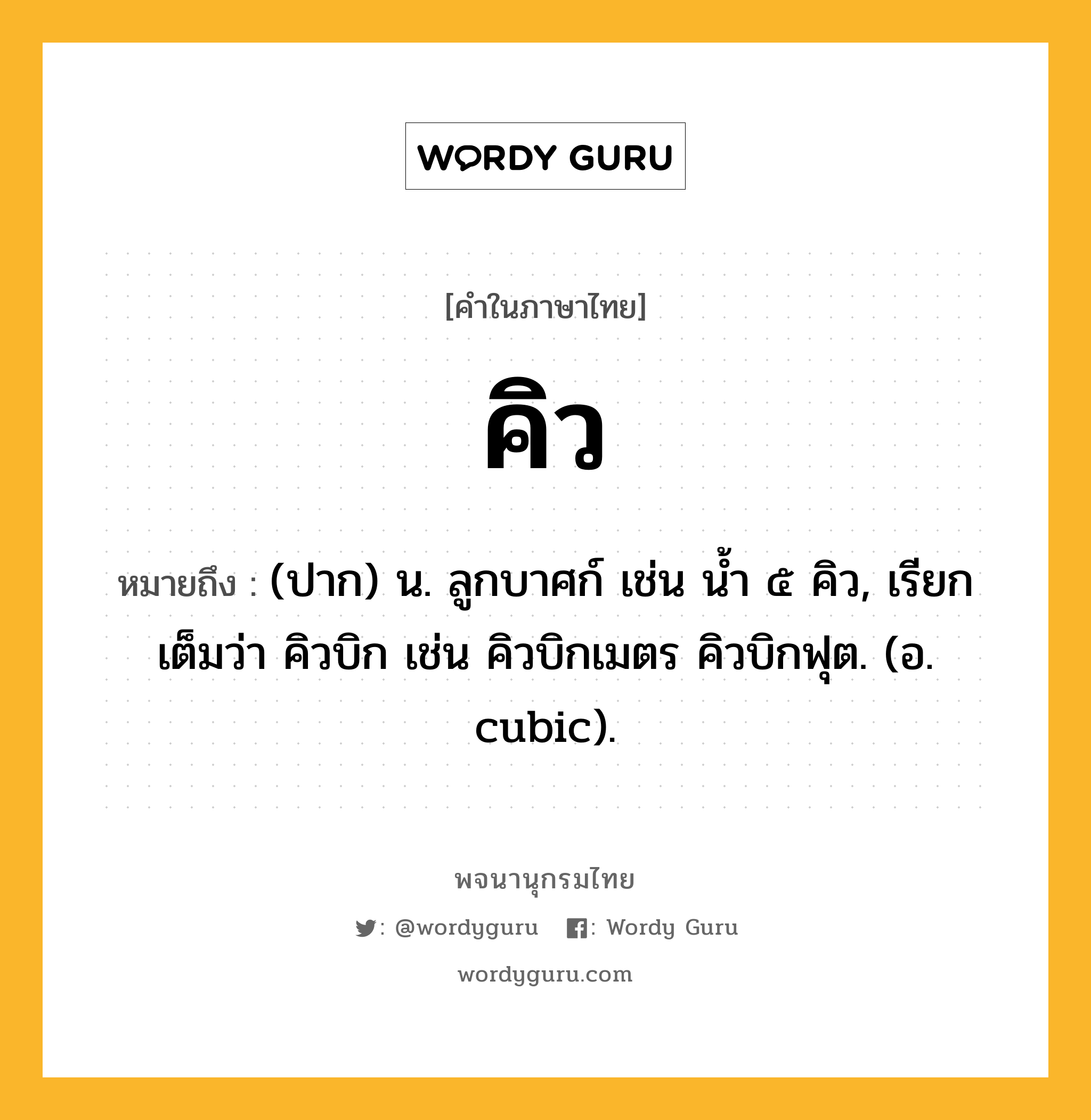 คิว ความหมาย หมายถึงอะไร?, คำในภาษาไทย คิว หมายถึง (ปาก) น. ลูกบาศก์ เช่น นํ้า ๕ คิว, เรียกเต็มว่า คิวบิก เช่น คิวบิกเมตร คิวบิกฟุต. (อ. cubic).