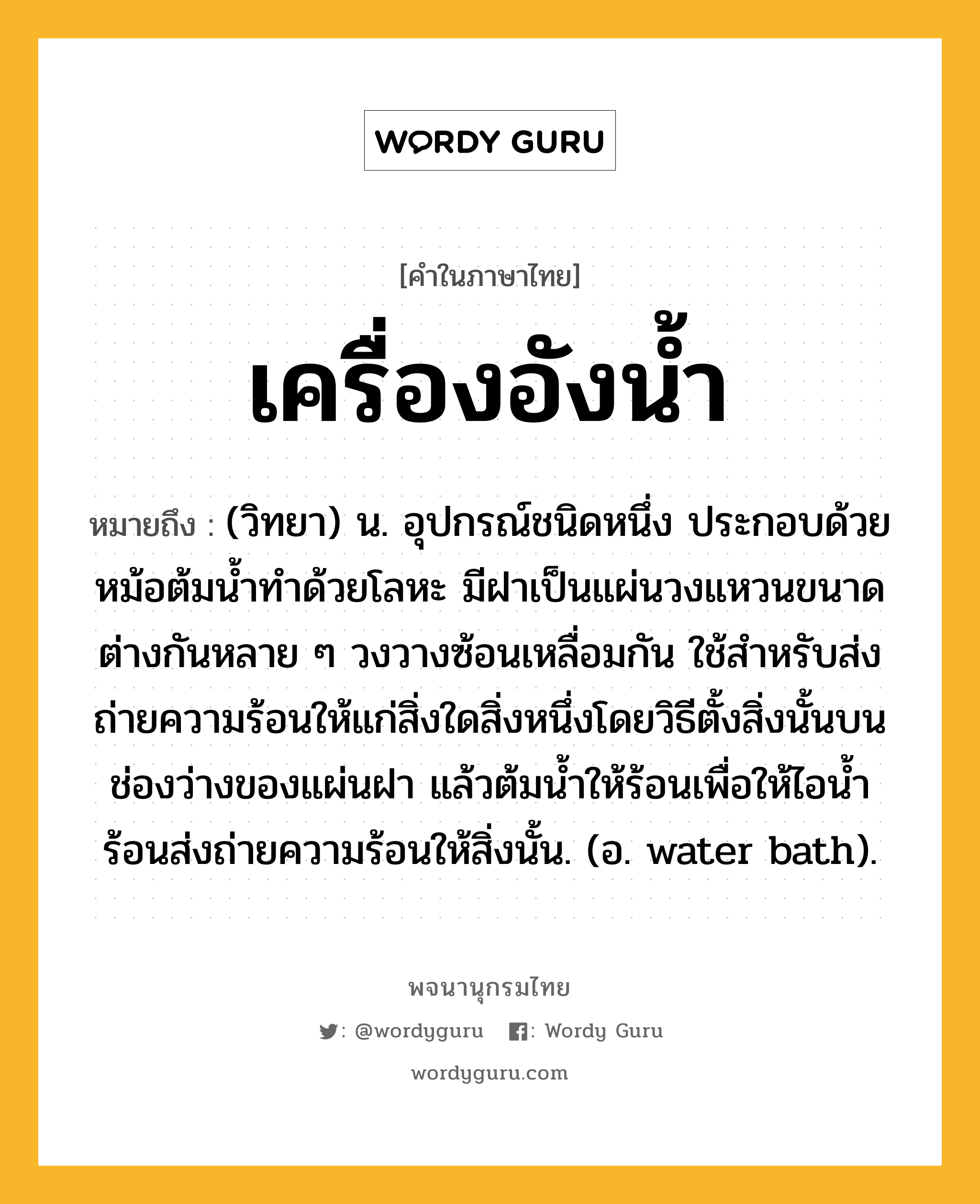 เครื่องอังน้ำ หมายถึงอะไร?, คำในภาษาไทย เครื่องอังน้ำ หมายถึง (วิทยา) น. อุปกรณ์ชนิดหนึ่ง ประกอบด้วยหม้อต้มนํ้าทําด้วยโลหะ มีฝาเป็นแผ่นวงแหวนขนาดต่างกันหลาย ๆ วงวางซ้อนเหลื่อมกัน ใช้สําหรับส่งถ่ายความร้อนให้แก่สิ่งใดสิ่งหนึ่งโดยวิธีตั้งสิ่งนั้นบนช่องว่างของแผ่นฝา แล้วต้มนํ้าให้ร้อนเพื่อให้ไอนํ้าร้อนส่งถ่ายความร้อนให้สิ่งนั้น. (อ. water bath).
