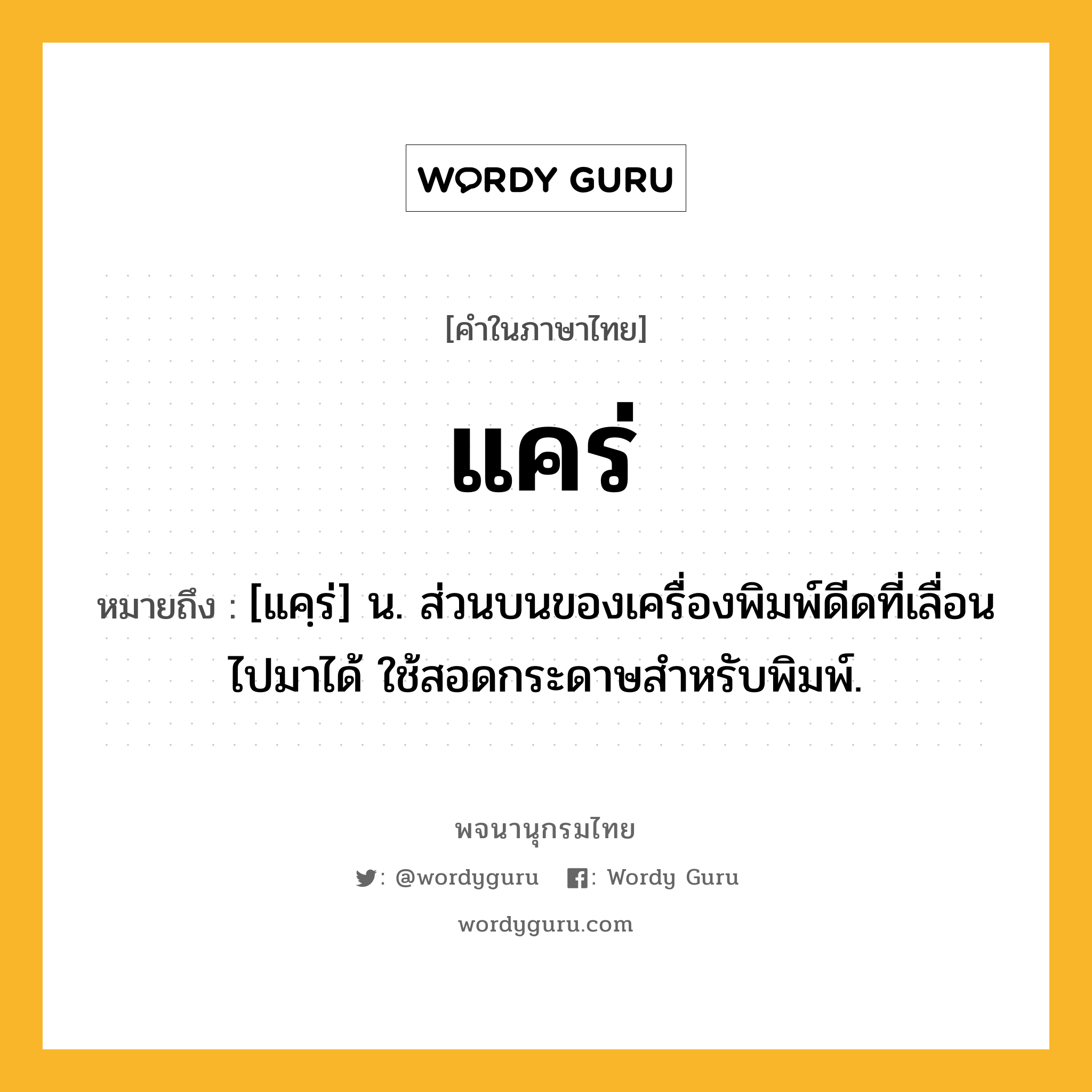 แคร่ หมายถึงอะไร?, คำในภาษาไทย แคร่ หมายถึง [แคฺร่] น. ส่วนบนของเครื่องพิมพ์ดีดที่เลื่อนไปมาได้ ใช้สอดกระดาษสำหรับพิมพ์.