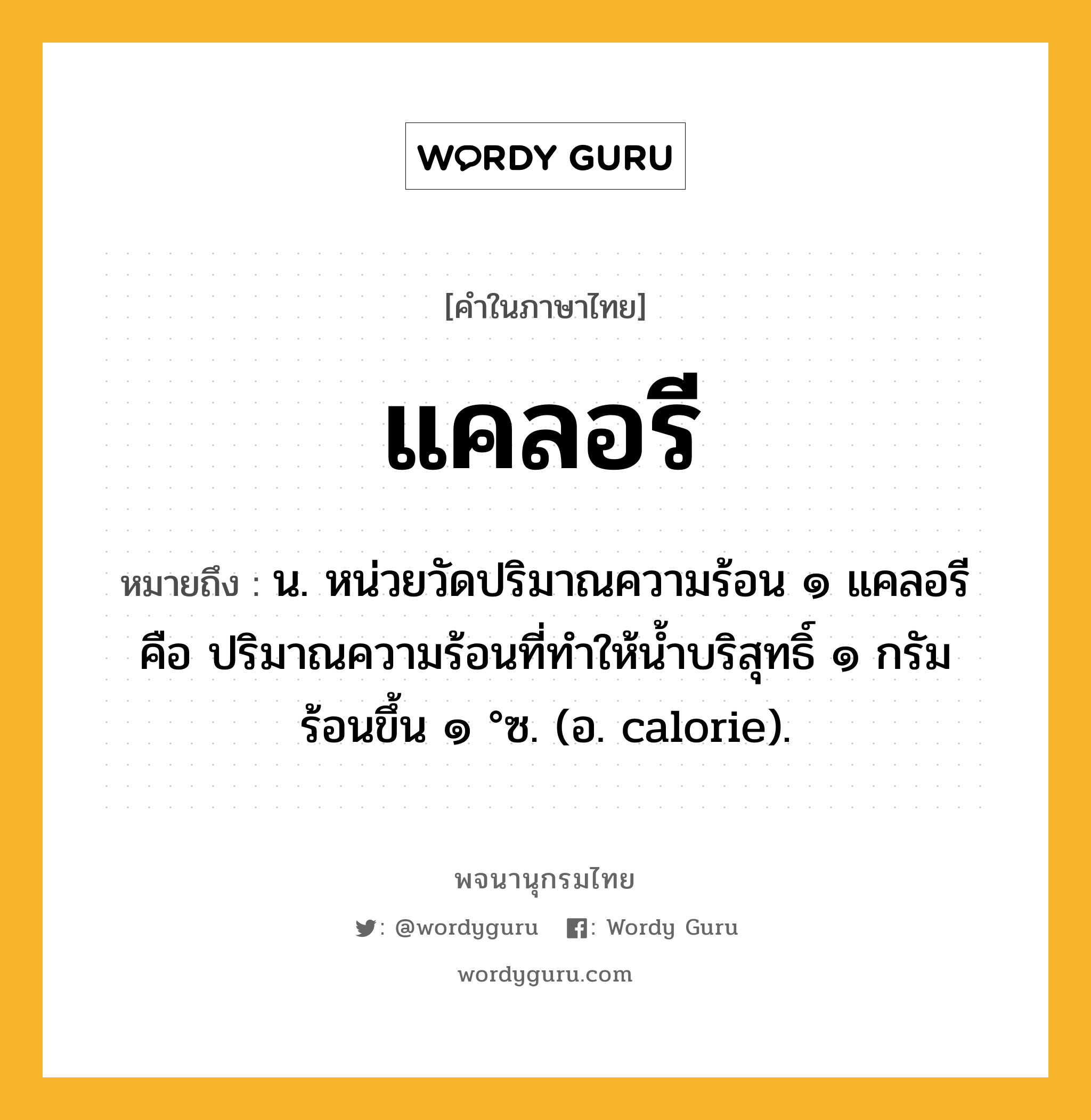 แคลอรี หมายถึงอะไร?, คำในภาษาไทย แคลอรี หมายถึง น. หน่วยวัดปริมาณความร้อน ๑ แคลอรี คือ ปริมาณความร้อนที่ทําให้นํ้าบริสุทธิ์ ๑ กรัม ร้อนขึ้น ๑ °ซ. (อ. calorie).