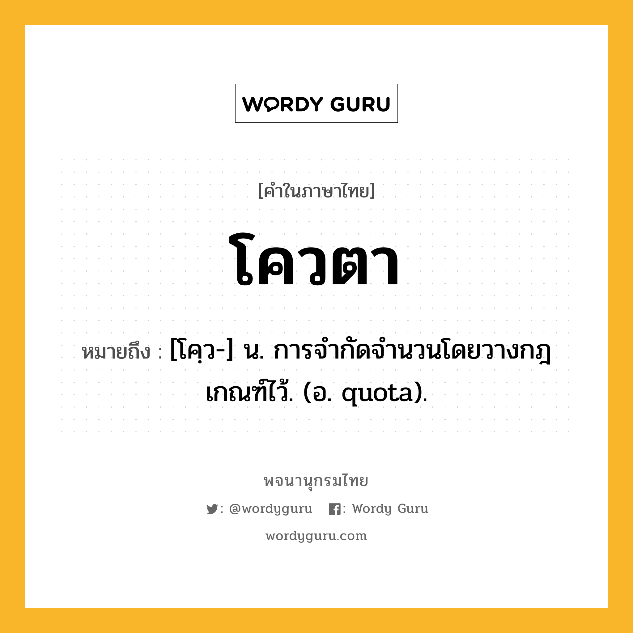 โควตา ความหมาย หมายถึงอะไร?, คำในภาษาไทย โควตา หมายถึง [โคฺว-] น. การจํากัดจํานวนโดยวางกฎเกณฑ์ไว้. (อ. quota).