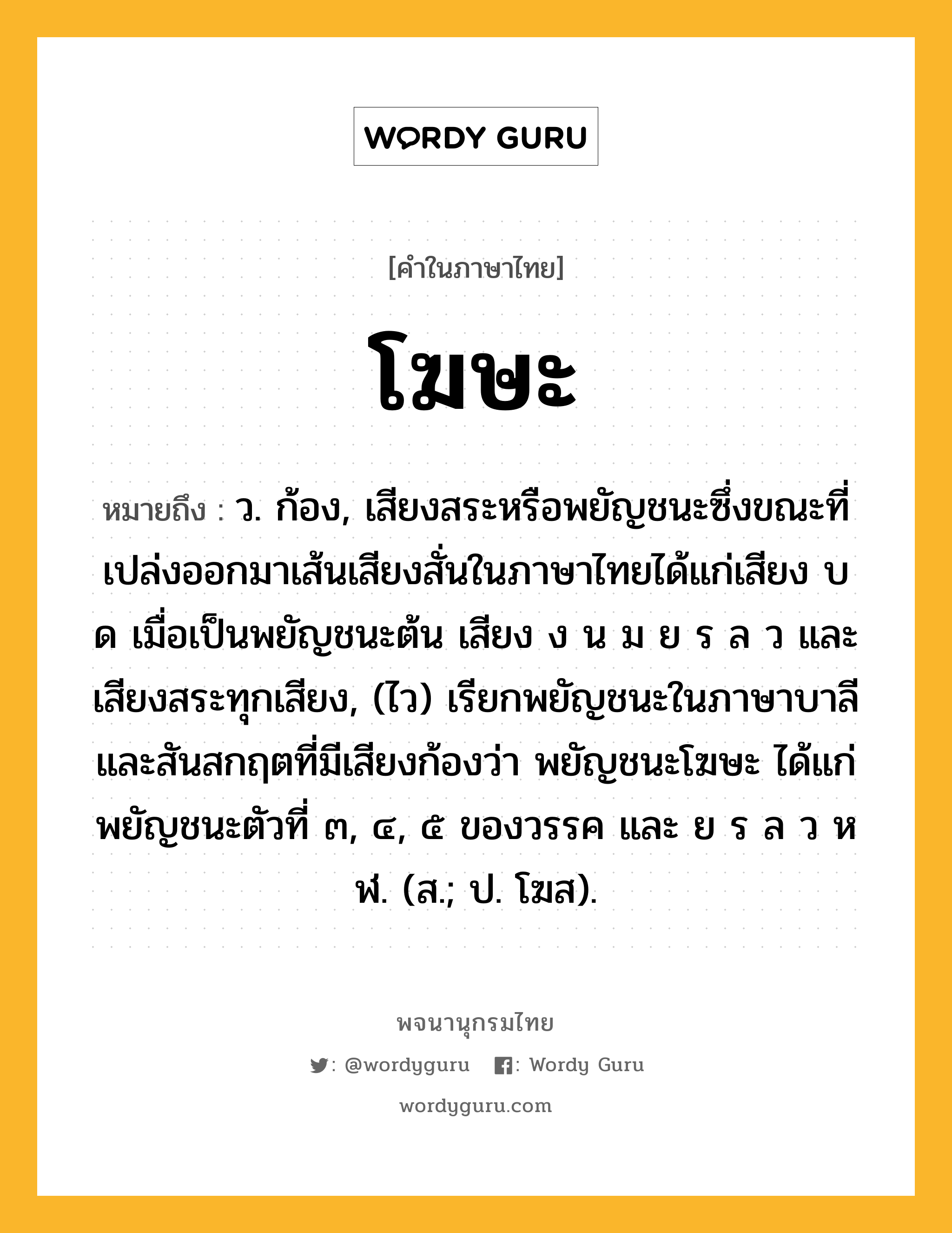 โฆษะ ความหมาย หมายถึงอะไร?, คำในภาษาไทย โฆษะ หมายถึง ว. ก้อง, เสียงสระหรือพยัญชนะซึ่งขณะที่เปล่งออกมาเส้นเสียงสั่นในภาษาไทยได้แก่เสียง บ ด เมื่อเป็นพยัญชนะต้น เสียง ง น ม ย ร ล ว และเสียงสระทุกเสียง, (ไว) เรียกพยัญชนะในภาษาบาลีและสันสกฤตที่มีเสียงก้องว่า พยัญชนะโฆษะ ได้แก่ พยัญชนะตัวที่ ๓, ๔, ๕ ของวรรค และ ย ร ล ว ห ฬ. (ส.; ป. โฆส).