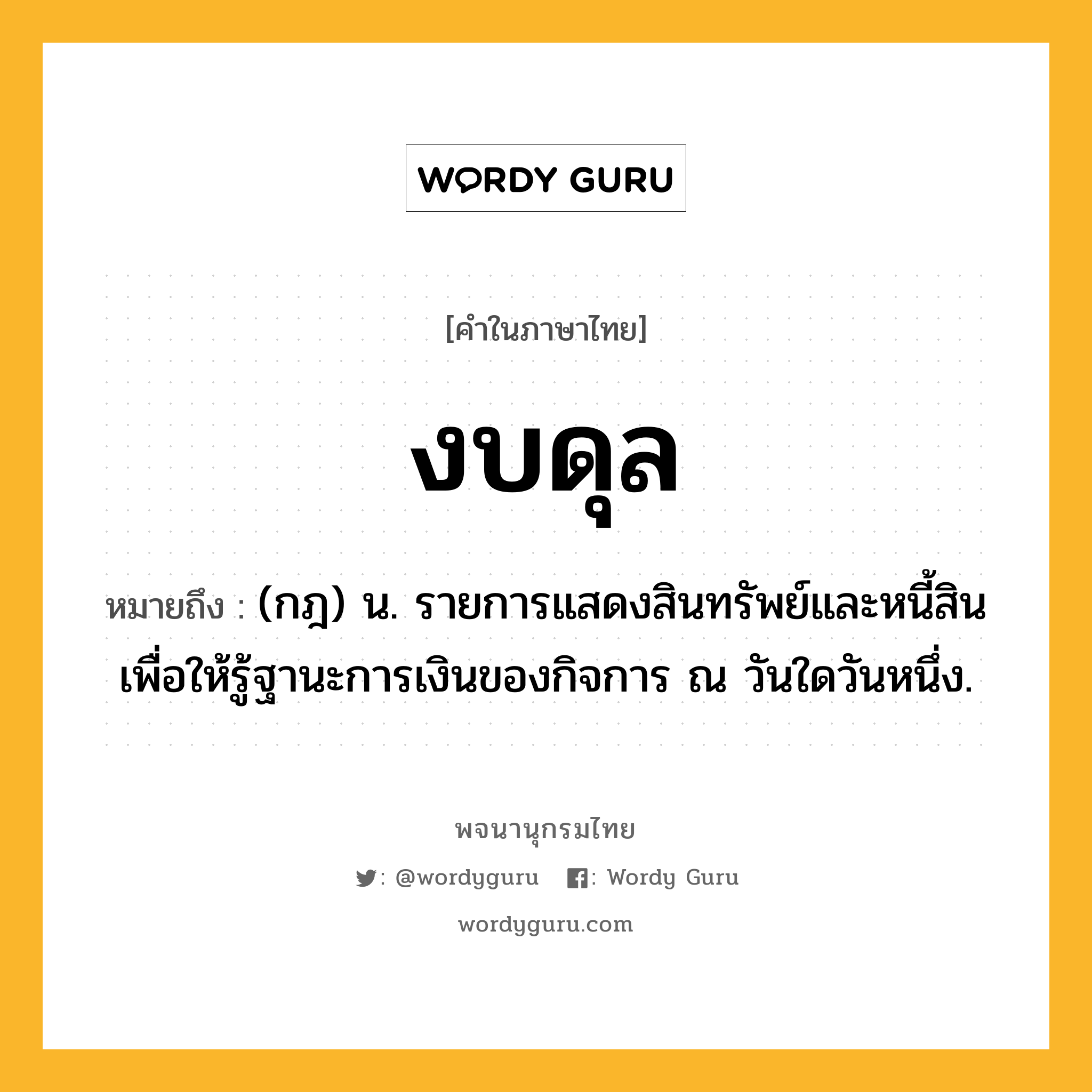งบดุล ความหมาย หมายถึงอะไร?, คำในภาษาไทย งบดุล หมายถึง (กฎ) น. รายการแสดงสินทรัพย์และหนี้สิน เพื่อให้รู้ฐานะการเงินของกิจการ ณ วันใดวันหนึ่ง.