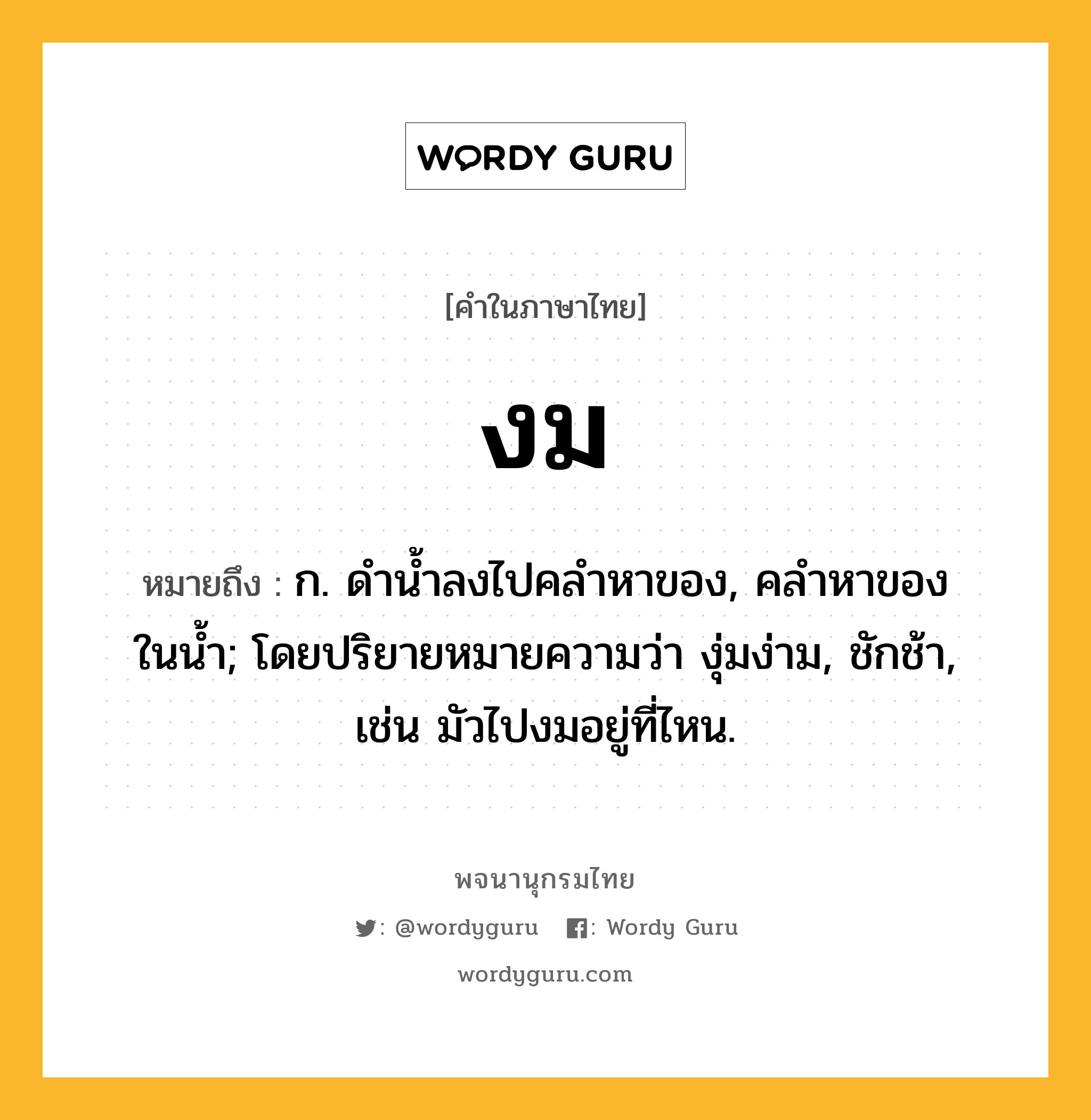 งม หมายถึงอะไร?, คำในภาษาไทย งม หมายถึง ก. ดํานํ้าลงไปคลําหาของ, คลําหาของในนํ้า; โดยปริยายหมายความว่า งุ่มง่าม, ชักช้า, เช่น มัวไปงมอยู่ที่ไหน.
