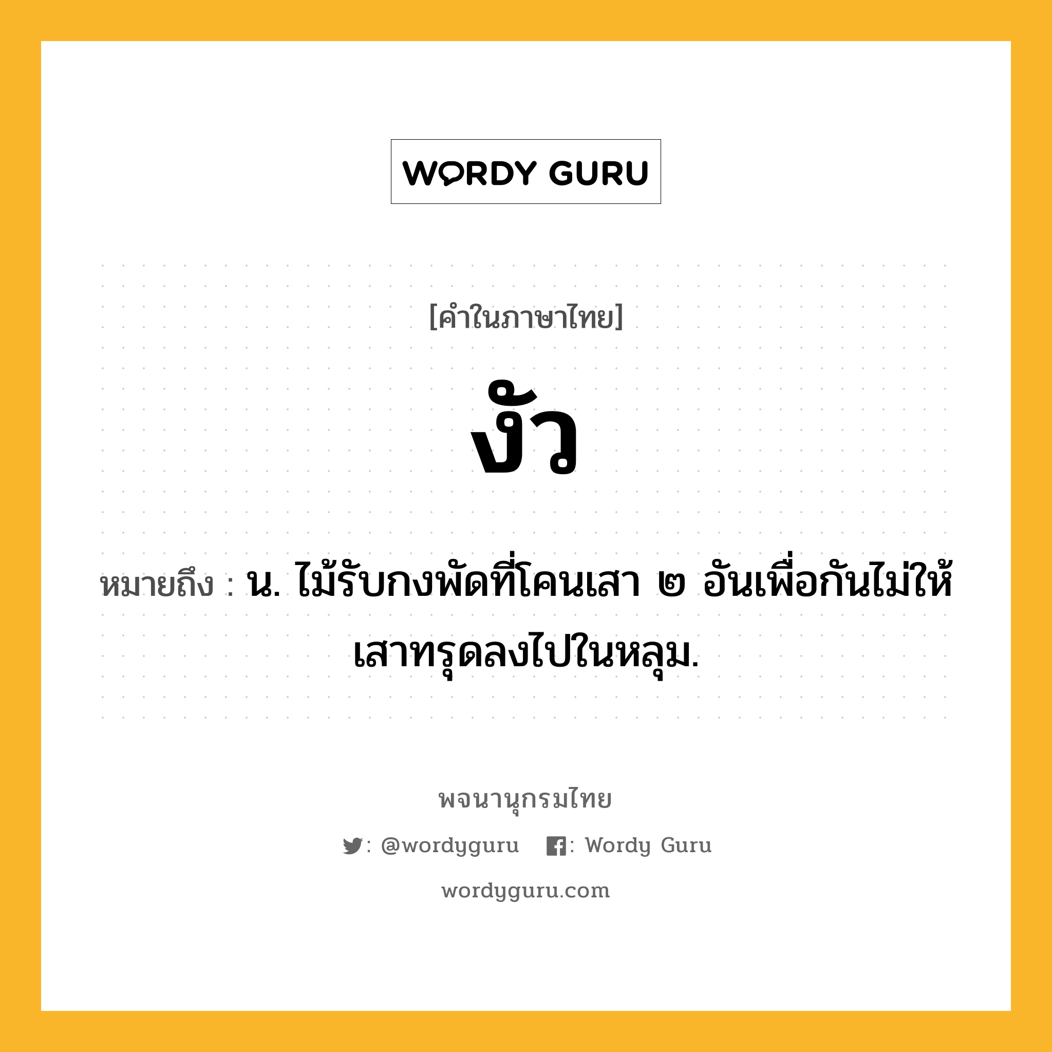 งัว ความหมาย หมายถึงอะไร?, คำในภาษาไทย งัว หมายถึง น. ไม้รับกงพัดที่โคนเสา ๒ อันเพื่อกันไม่ให้เสาทรุดลงไปในหลุม.