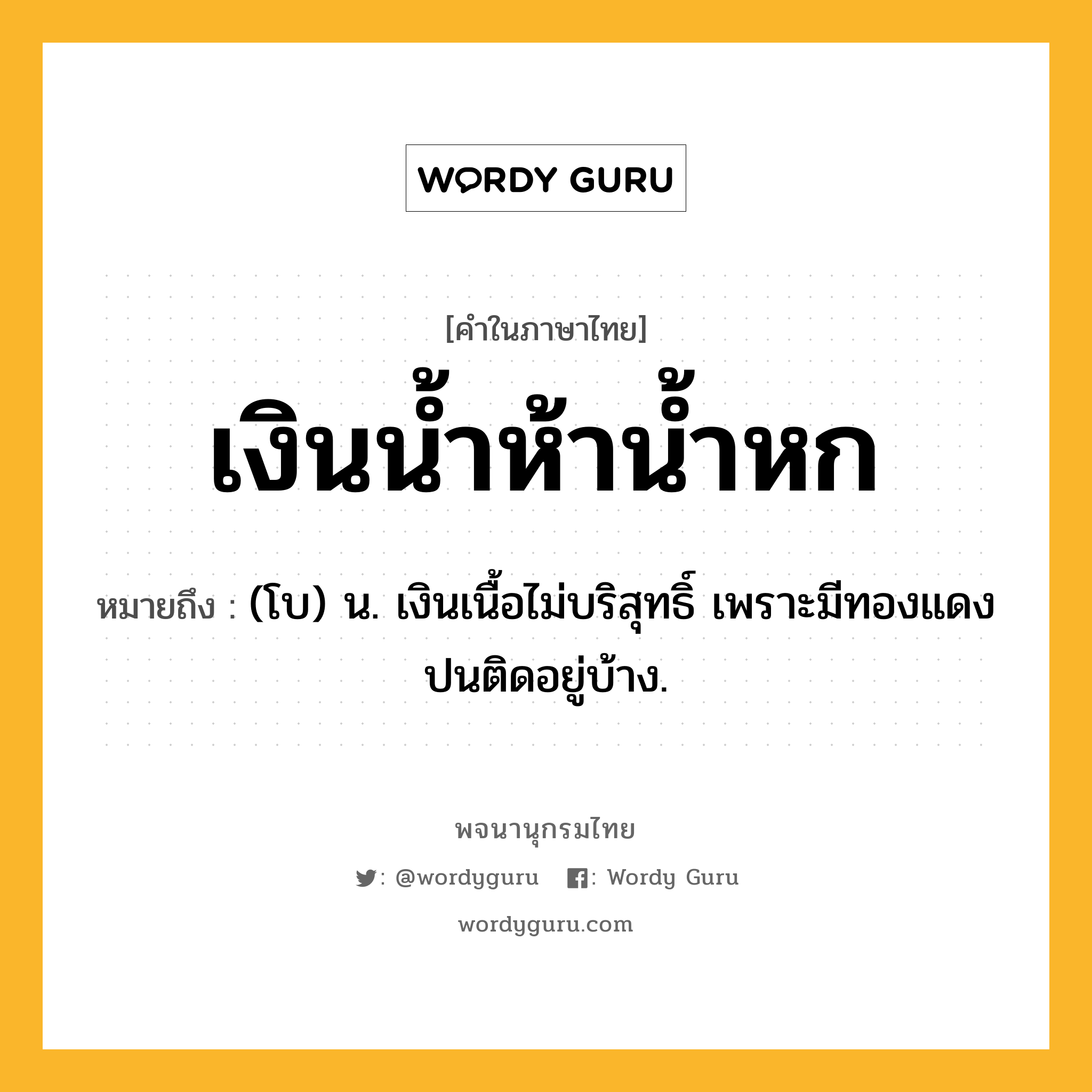 เงินน้ำห้าน้ำหก หมายถึงอะไร?, คำในภาษาไทย เงินน้ำห้าน้ำหก หมายถึง (โบ) น. เงินเนื้อไม่บริสุทธิ์ เพราะมีทองแดงปนติดอยู่บ้าง.