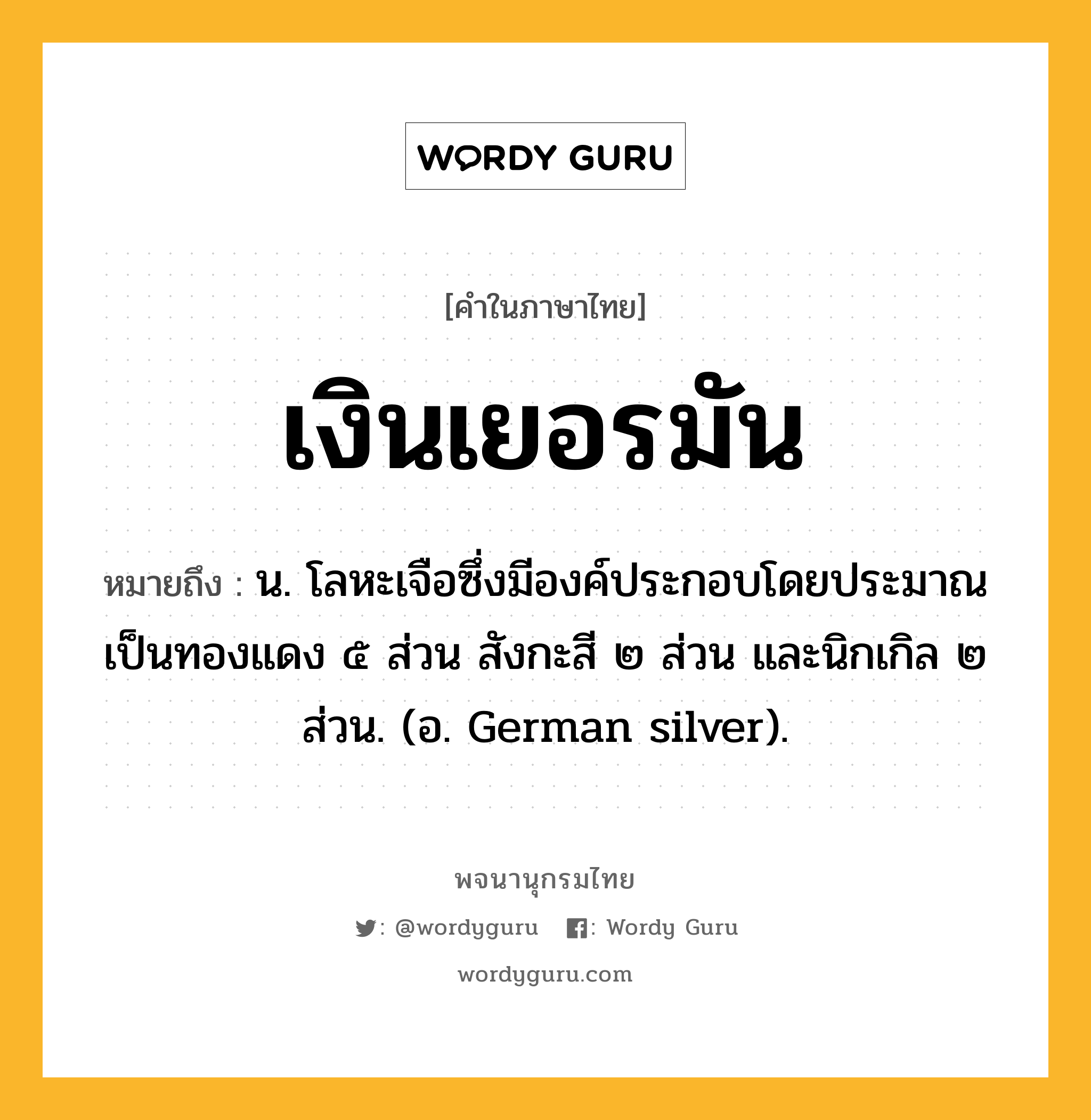 เงินเยอรมัน ความหมาย หมายถึงอะไร?, คำในภาษาไทย เงินเยอรมัน หมายถึง น. โลหะเจือซึ่งมีองค์ประกอบโดยประมาณเป็นทองแดง ๕ ส่วน สังกะสี ๒ ส่วน และนิกเกิล ๒ ส่วน. (อ. German silver).