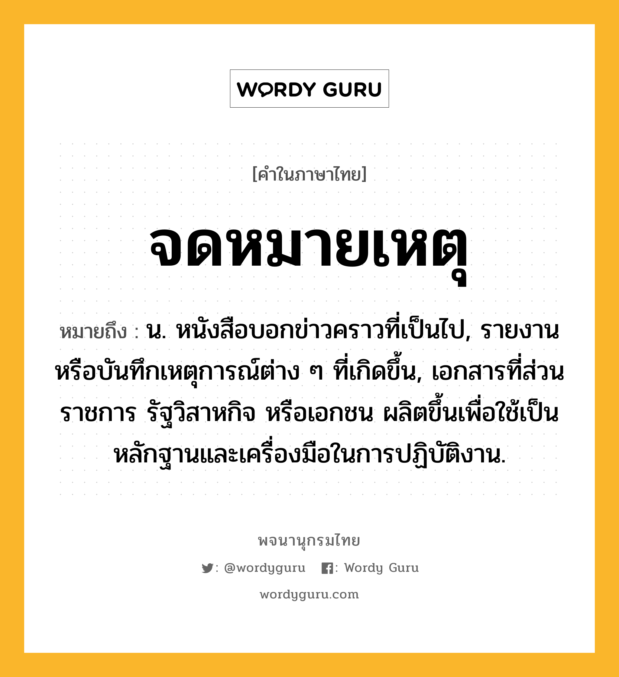 จดหมายเหตุ หมายถึงอะไร?, คำในภาษาไทย จดหมายเหตุ หมายถึง น. หนังสือบอกข่าวคราวที่เป็นไป, รายงานหรือบันทึกเหตุการณ์ต่าง ๆ ที่เกิดขึ้น, เอกสารที่ส่วนราชการ รัฐวิสาหกิจ หรือเอกชน ผลิตขึ้นเพื่อใช้เป็นหลักฐานและเครื่องมือในการปฏิบัติงาน.