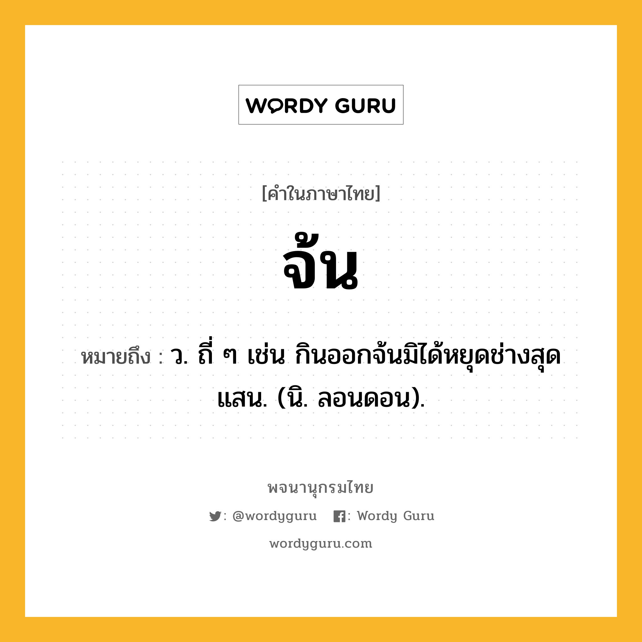จ้น ความหมาย หมายถึงอะไร?, คำในภาษาไทย จ้น หมายถึง ว. ถี่ ๆ เช่น กินออกจ้นมิได้หยุดช่างสุดแสน. (นิ. ลอนดอน).