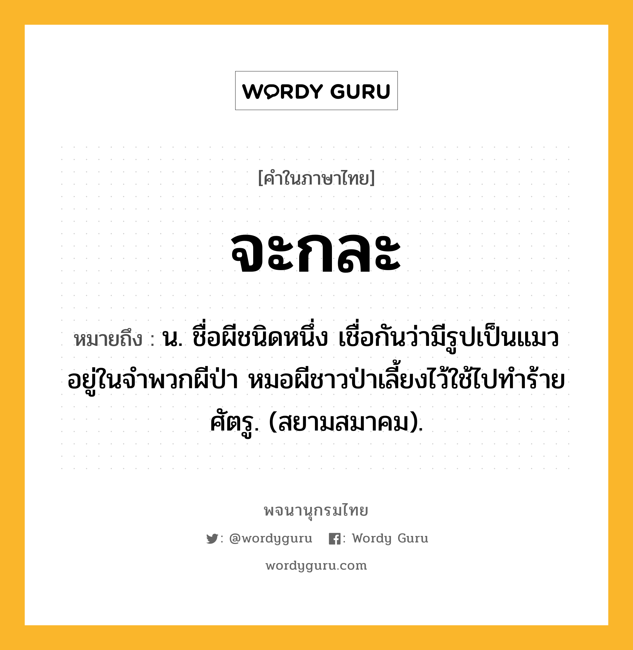จะกละ หมายถึงอะไร?, คำในภาษาไทย จะกละ หมายถึง น. ชื่อผีชนิดหนึ่ง เชื่อกันว่ามีรูปเป็นแมว อยู่ในจําพวกผีป่า หมอผีชาวป่าเลี้ยงไว้ใช้ไปทําร้ายศัตรู. (สยามสมาคม).