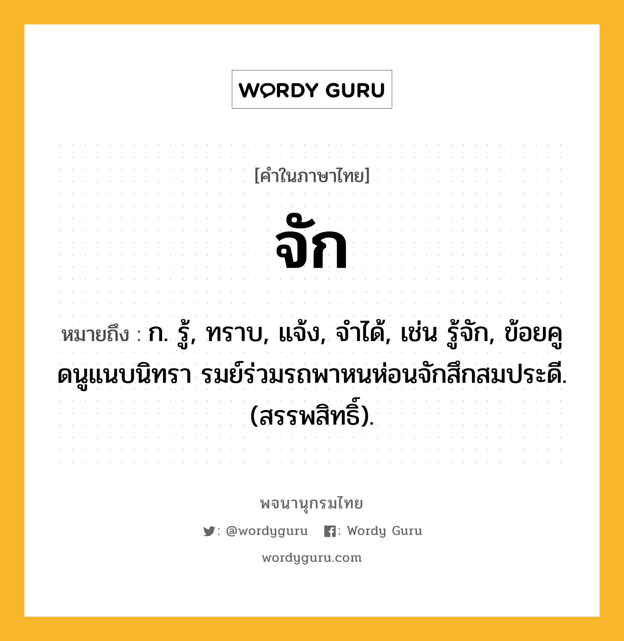 จัก ความหมาย หมายถึงอะไร?, คำในภาษาไทย จัก หมายถึง ก. รู้, ทราบ, แจ้ง, จําได้, เช่น รู้จัก, ข้อยคูดนูแนบนิทรา รมย์ร่วมรถพาหนห่อนจักสึกสมประดี. (สรรพสิทธิ์).
