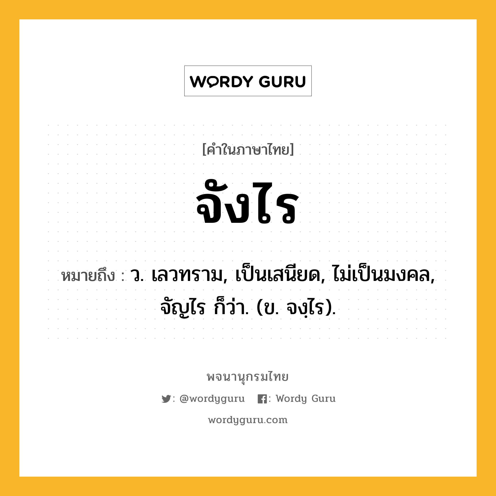 จังไร ความหมาย หมายถึงอะไร?, คำในภาษาไทย จังไร หมายถึง ว. เลวทราม, เป็นเสนียด, ไม่เป็นมงคล, จัญไร ก็ว่า. (ข. จงฺไร).