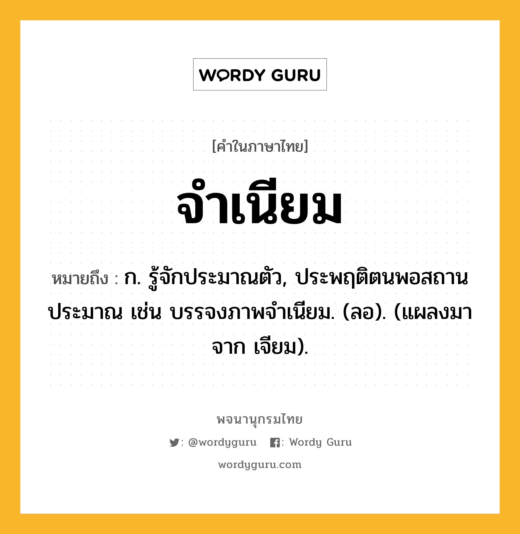 จำเนียม หมายถึงอะไร?, คำในภาษาไทย จำเนียม หมายถึง ก. รู้จักประมาณตัว, ประพฤติตนพอสถานประมาณ เช่น บรรจงภาพจําเนียม. (ลอ). (แผลงมาจาก เจียม).