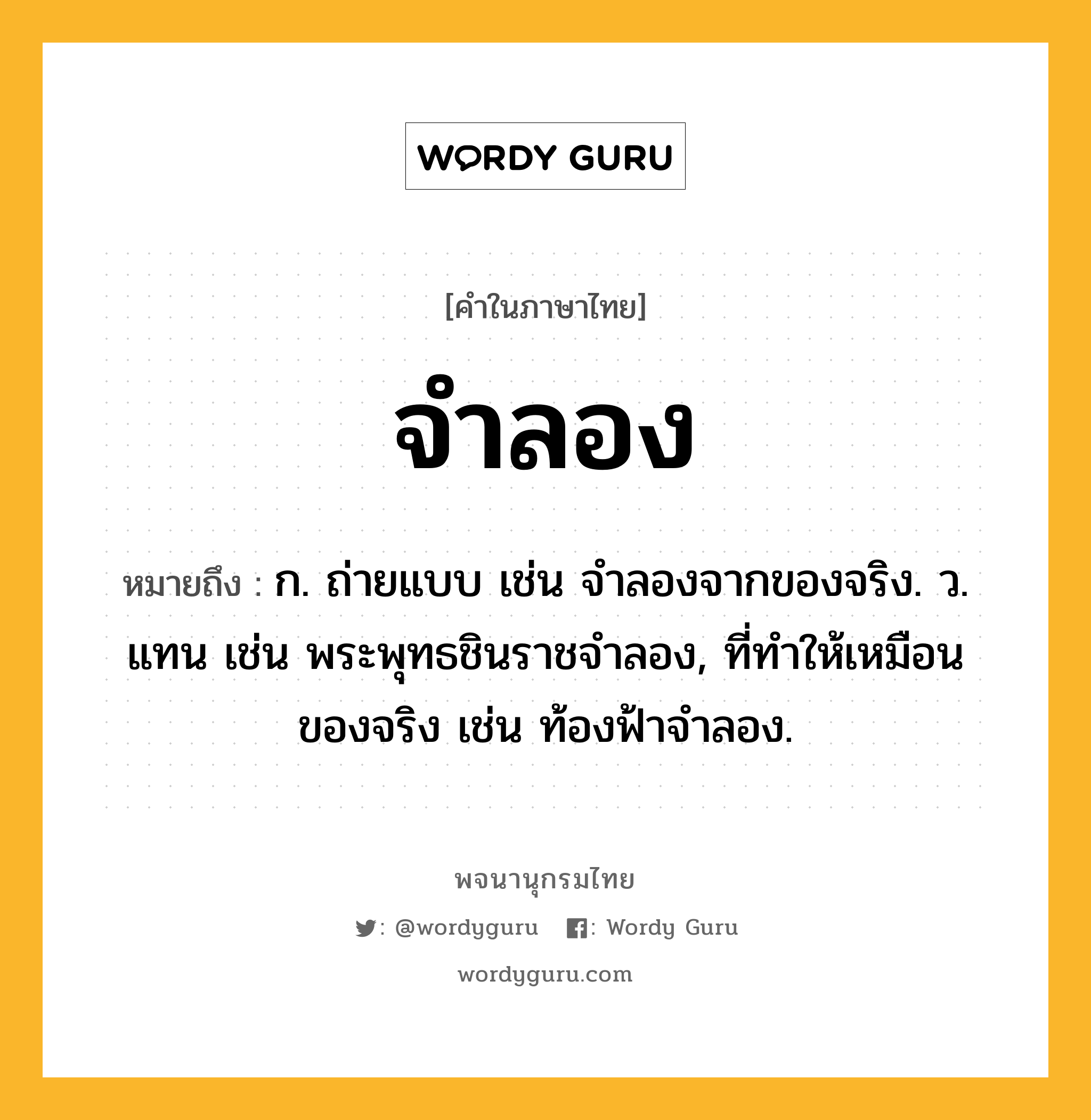 จำลอง ความหมาย หมายถึงอะไร?, คำในภาษาไทย จำลอง หมายถึง ก. ถ่ายแบบ เช่น จําลองจากของจริง. ว. แทน เช่น พระพุทธชินราชจําลอง, ที่ทําให้เหมือนของจริง เช่น ท้องฟ้าจําลอง.