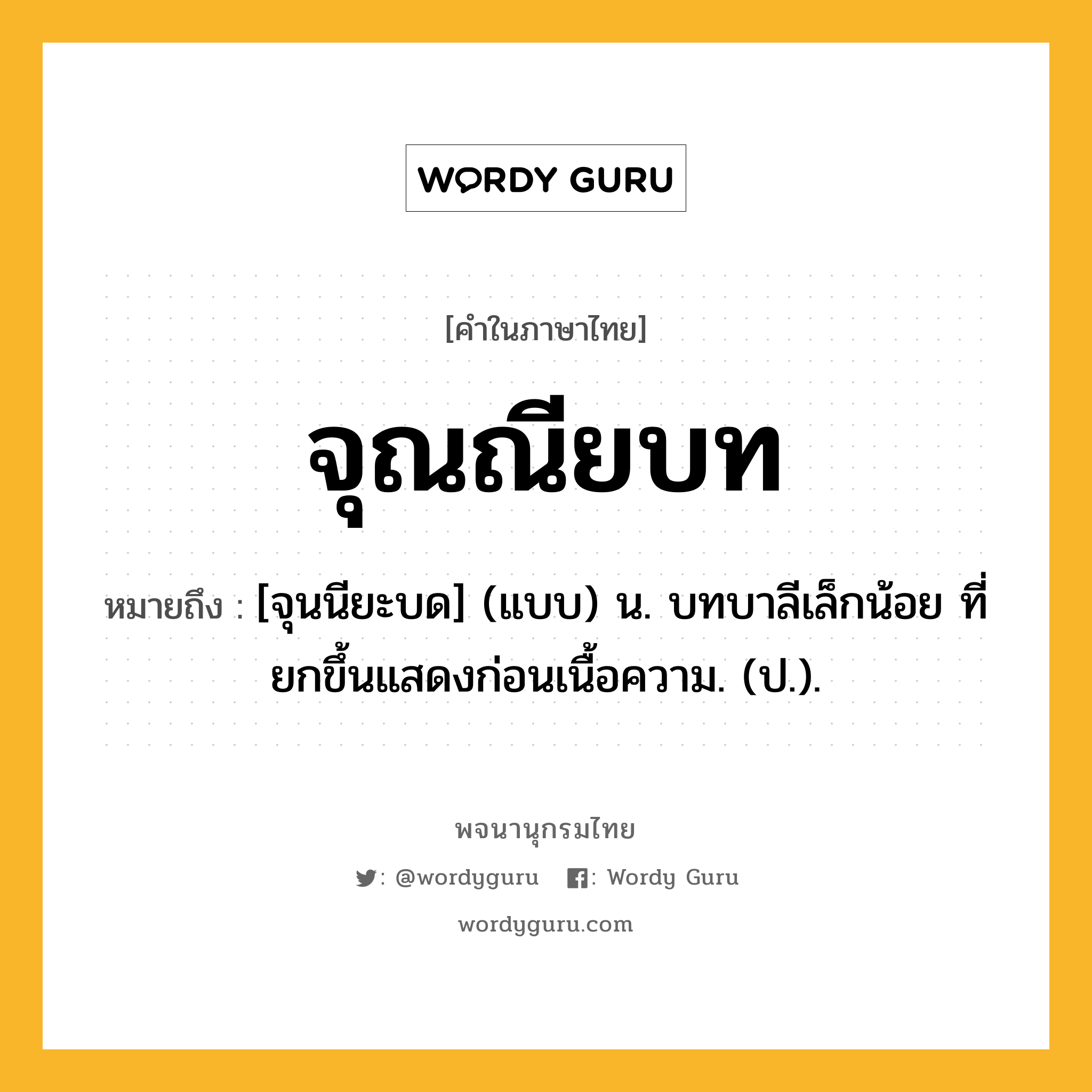 จุณณียบท หมายถึงอะไร?, คำในภาษาไทย จุณณียบท หมายถึง [จุนนียะบด] (แบบ) น. บทบาลีเล็กน้อย ที่ยกขึ้นแสดงก่อนเนื้อความ. (ป.).