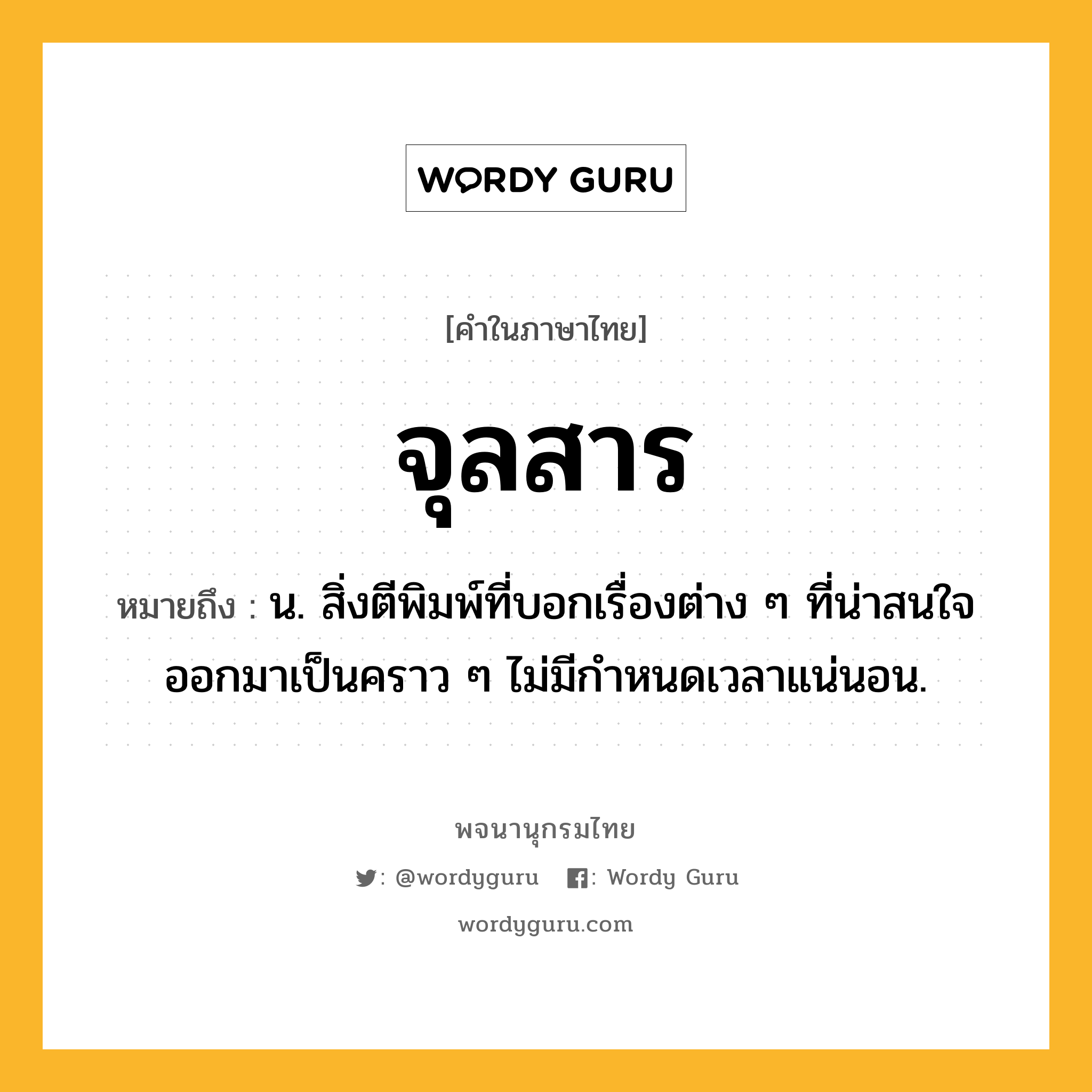 จุลสาร หมายถึงอะไร?, คำในภาษาไทย จุลสาร หมายถึง น. สิ่งตีพิมพ์ที่บอกเรื่องต่าง ๆ ที่น่าสนใจ ออกมาเป็นคราว ๆ ไม่มีกําหนดเวลาแน่นอน.