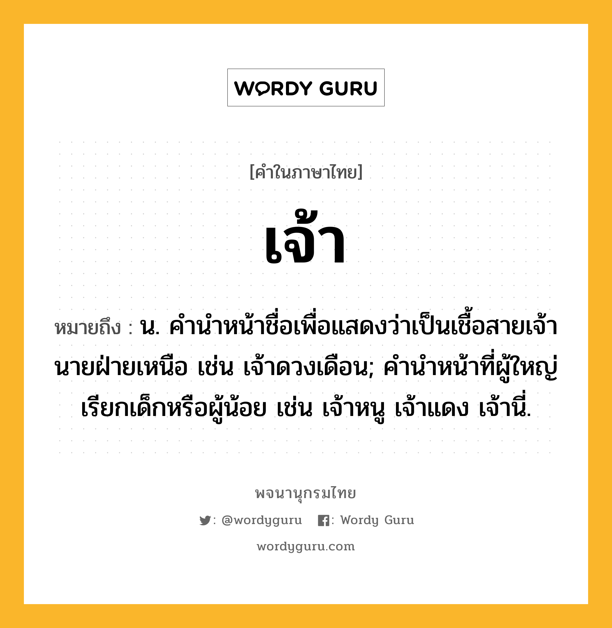 เจ้า หมายถึงอะไร?, คำในภาษาไทย เจ้า หมายถึง น. คำนำหน้าชื่อเพื่อแสดงว่าเป็นเชื้อสายเจ้านายฝ่ายเหนือ เช่น เจ้าดวงเดือน; คํานําหน้าที่ผู้ใหญ่เรียกเด็กหรือผู้น้อย เช่น เจ้าหนู เจ้าแดง เจ้านี่.