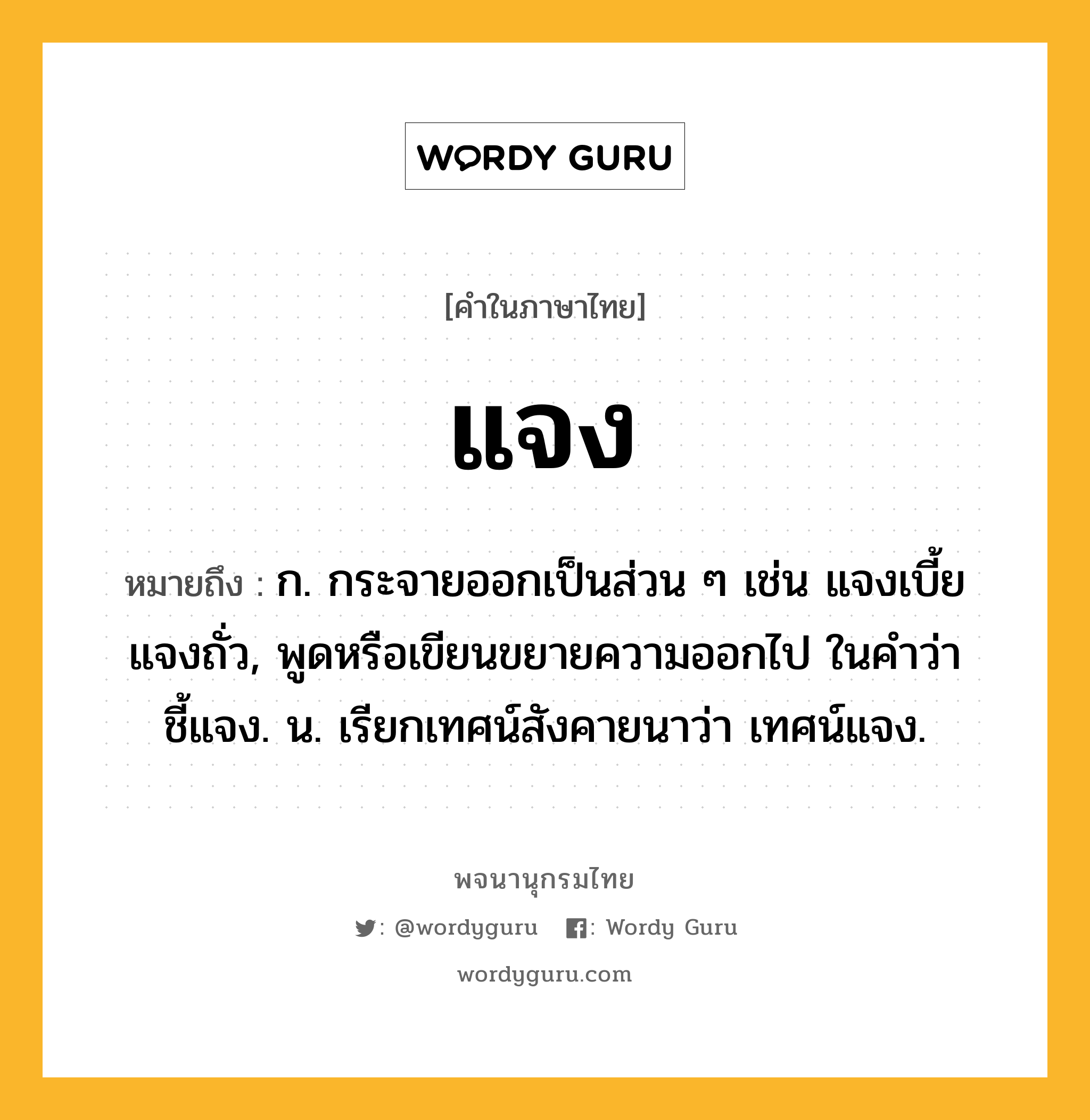 แจง ความหมาย หมายถึงอะไร?, คำในภาษาไทย แจง หมายถึง ก. กระจายออกเป็นส่วน ๆ เช่น แจงเบี้ย แจงถั่ว, พูดหรือเขียนขยายความออกไป ในคำว่า ชี้แจง. น. เรียกเทศน์สังคายนาว่า เทศน์แจง.