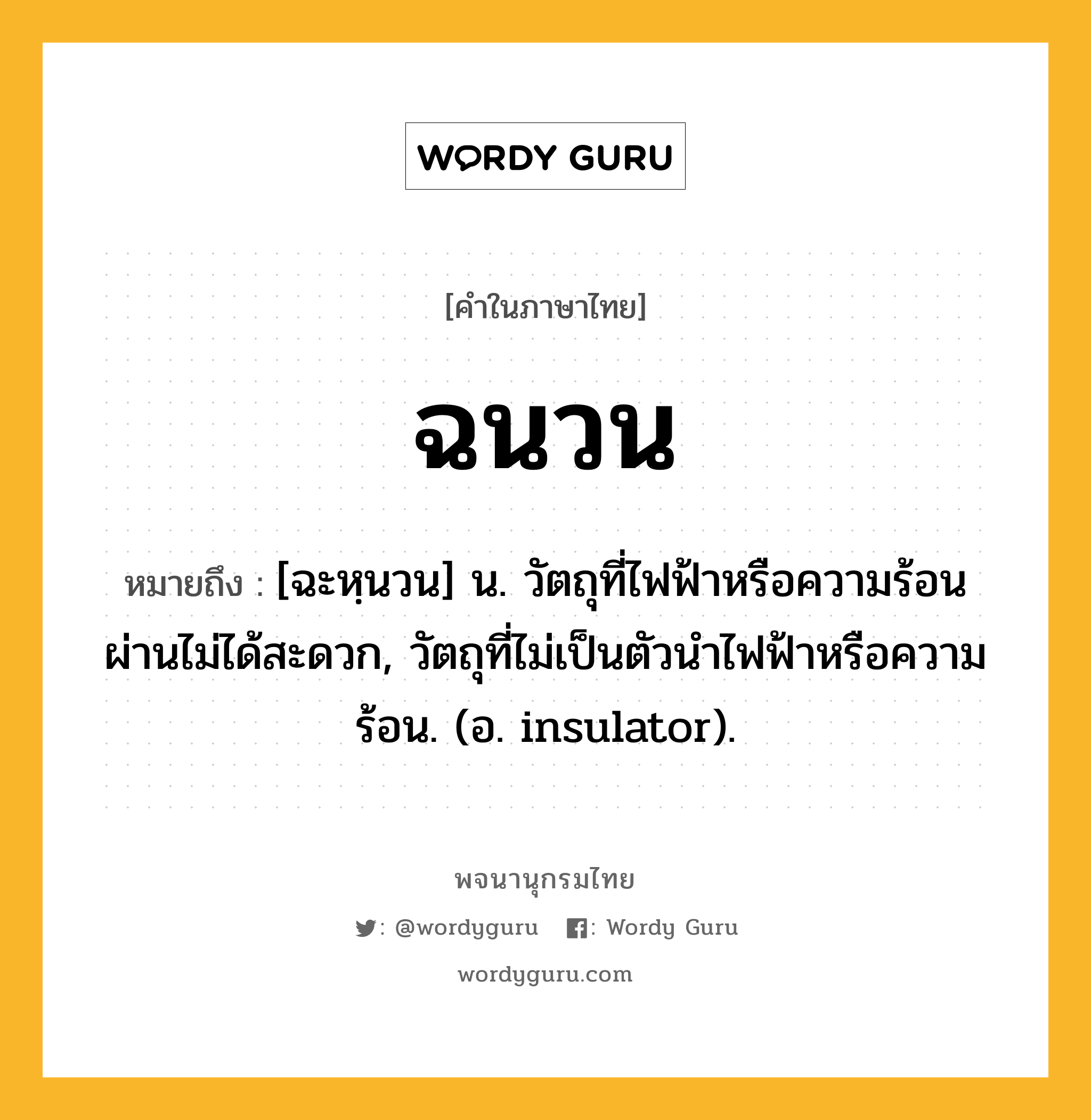 ฉนวน หมายถึงอะไร?, คำในภาษาไทย ฉนวน หมายถึง [ฉะหฺนวน] น. วัตถุที่ไฟฟ้าหรือความร้อนผ่านไม่ได้สะดวก, วัตถุที่ไม่เป็นตัวนําไฟฟ้าหรือความร้อน. (อ. insulator).