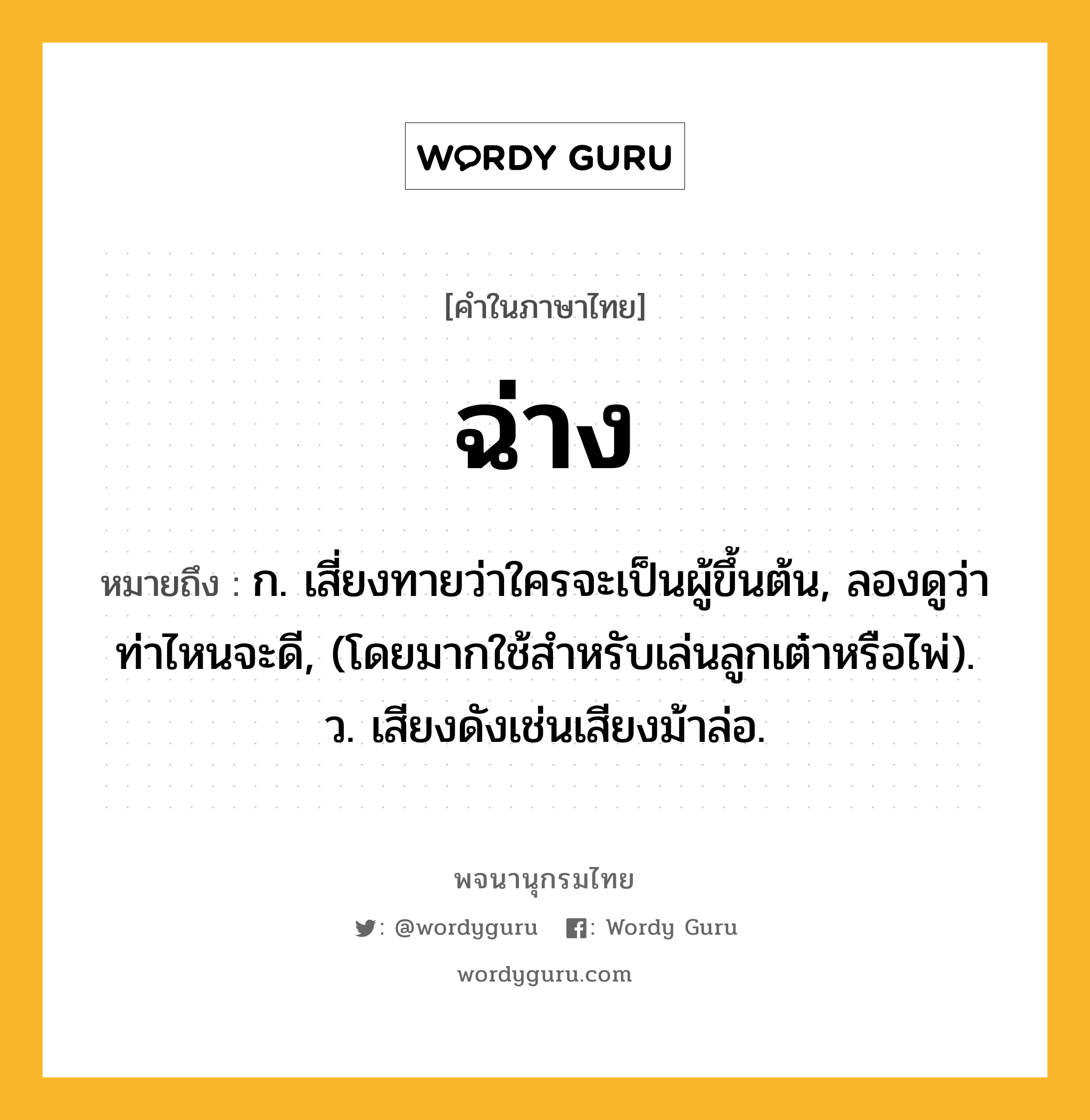 ฉ่าง หมายถึงอะไร?, คำในภาษาไทย ฉ่าง หมายถึง ก. เสี่ยงทายว่าใครจะเป็นผู้ขึ้นต้น, ลองดูว่าท่าไหนจะดี, (โดยมากใช้สําหรับเล่นลูกเต๋าหรือไพ่). ว. เสียงดังเช่นเสียงม้าล่อ.
