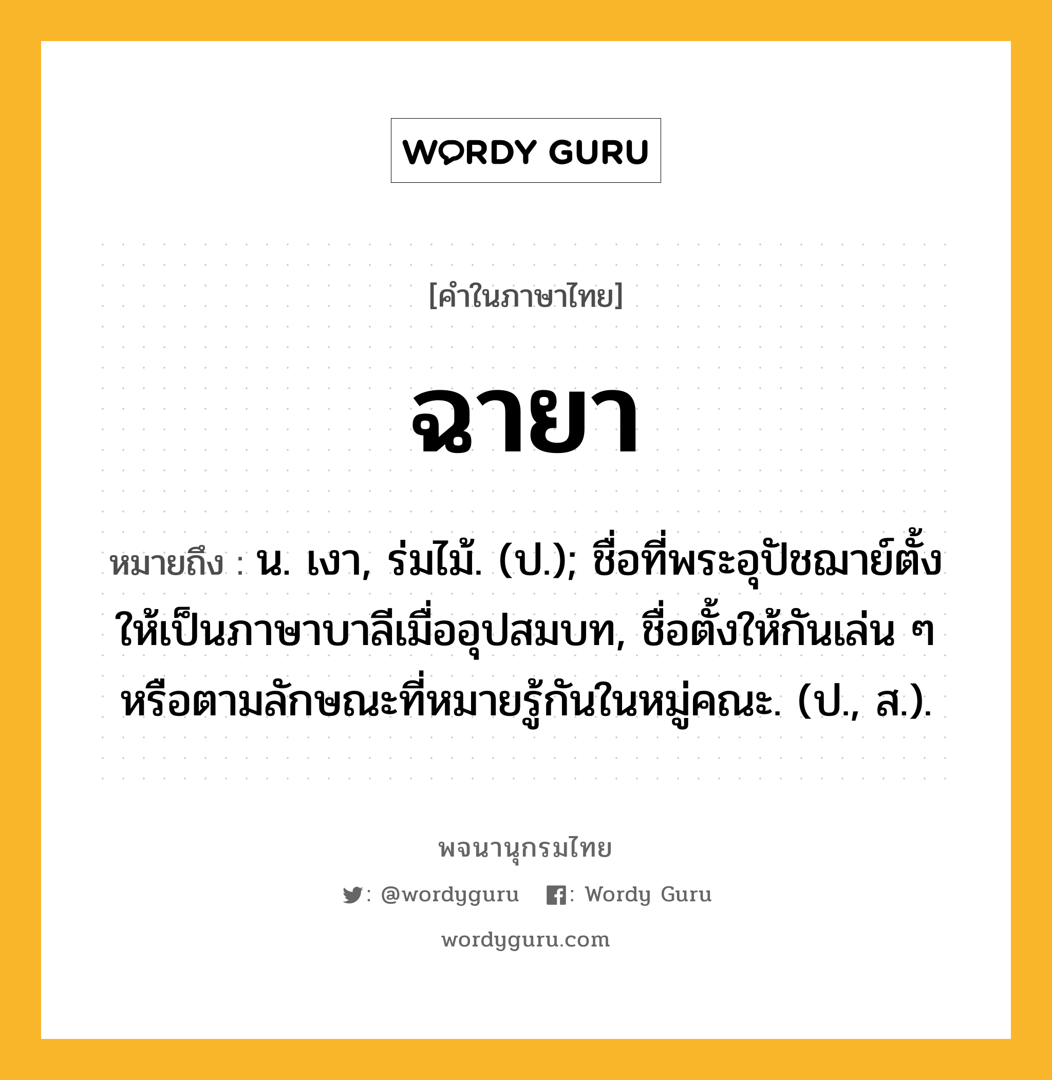 ฉายา ความหมาย หมายถึงอะไร?, คำในภาษาไทย ฉายา หมายถึง น. เงา, ร่มไม้. (ป.); ชื่อที่พระอุปัชฌาย์ตั้งให้เป็นภาษาบาลีเมื่ออุปสมบท, ชื่อตั้งให้กันเล่น ๆ หรือตามลักษณะที่หมายรู้กันในหมู่คณะ. (ป., ส.).