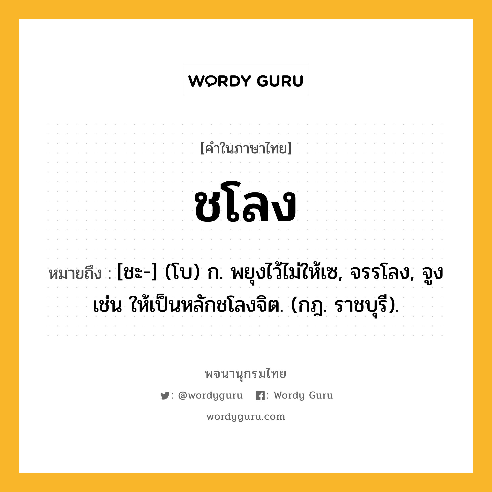 ชโลง ความหมาย หมายถึงอะไร?, คำในภาษาไทย ชโลง หมายถึง [ชะ-] (โบ) ก. พยุงไว้ไม่ให้เซ, จรรโลง, จูง เช่น ให้เป็นหลักชโลงจิต. (กฎ. ราชบุรี).