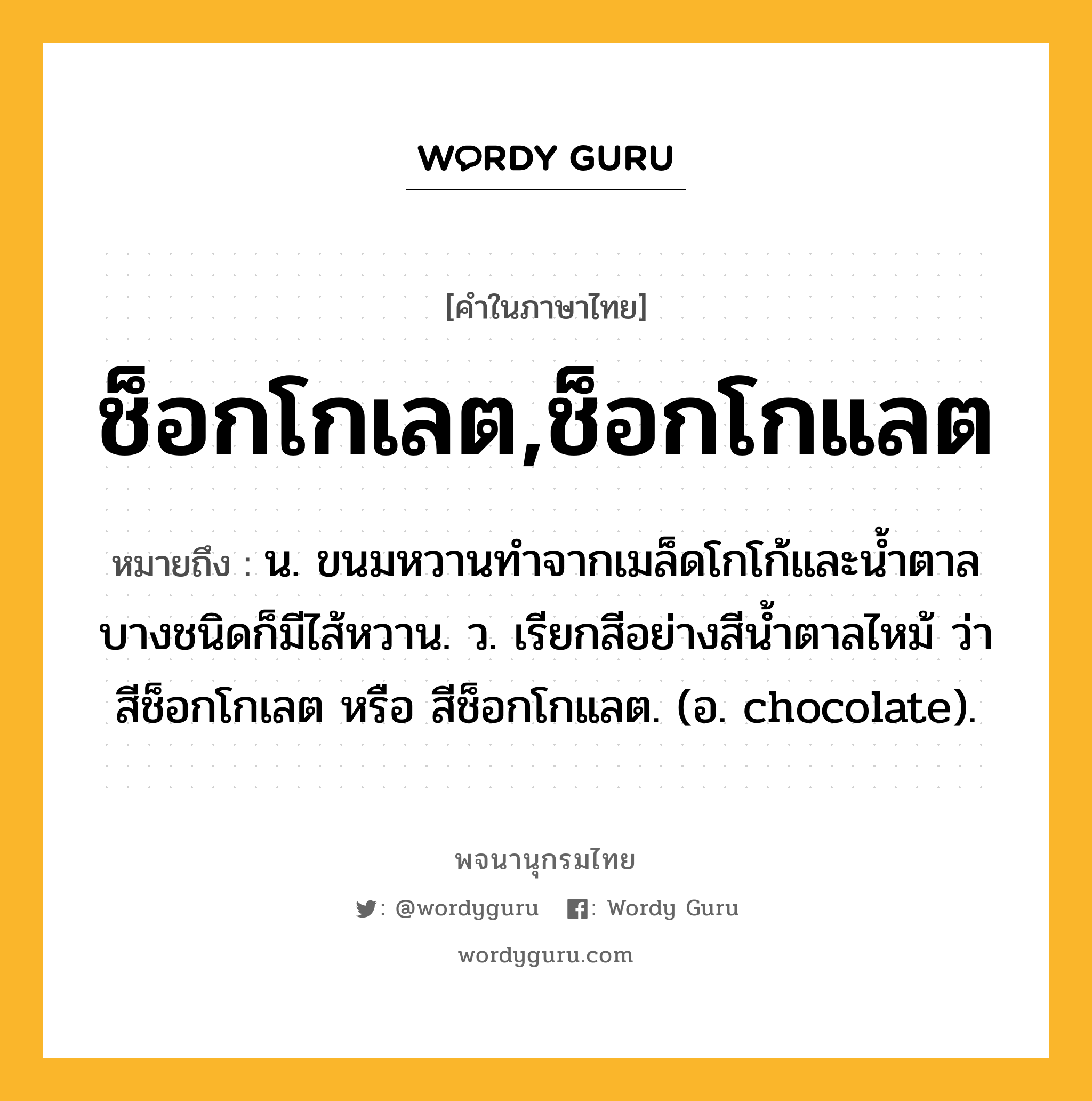 ช็อกโกเลต,ช็อกโกแลต ความหมาย หมายถึงอะไร?, คำในภาษาไทย ช็อกโกเลต,ช็อกโกแลต หมายถึง น. ขนมหวานทําจากเมล็ดโกโก้และนํ้าตาล บางชนิดก็มีไส้หวาน. ว. เรียกสีอย่างสีนํ้าตาลไหม้ ว่า สีช็อกโกเลต หรือ สีช็อกโกแลต. (อ. chocolate).