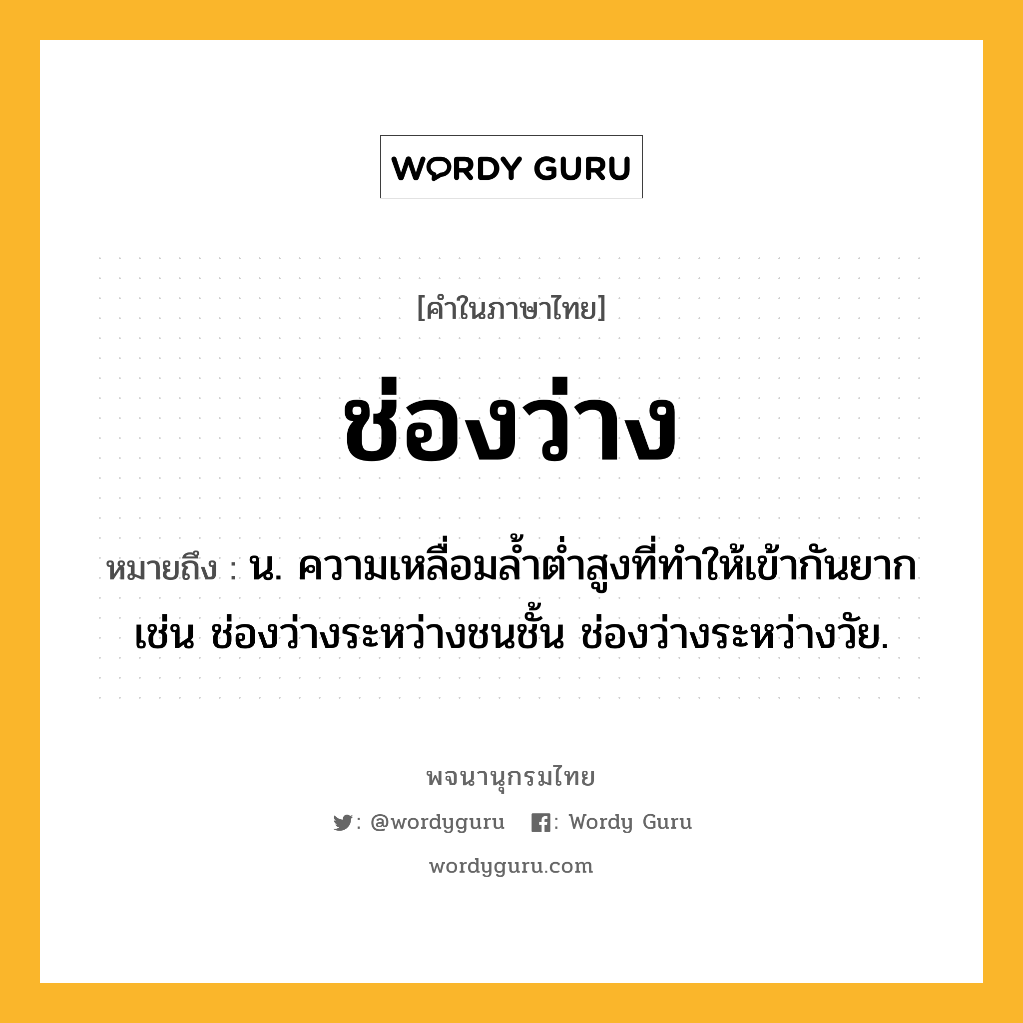 ช่องว่าง ความหมาย หมายถึงอะไร?, คำในภาษาไทย ช่องว่าง หมายถึง น. ความเหลื่อมล้ำต่ำสูงที่ทำให้เข้ากันยาก เช่น ช่องว่างระหว่างชนชั้น ช่องว่างระหว่างวัย.