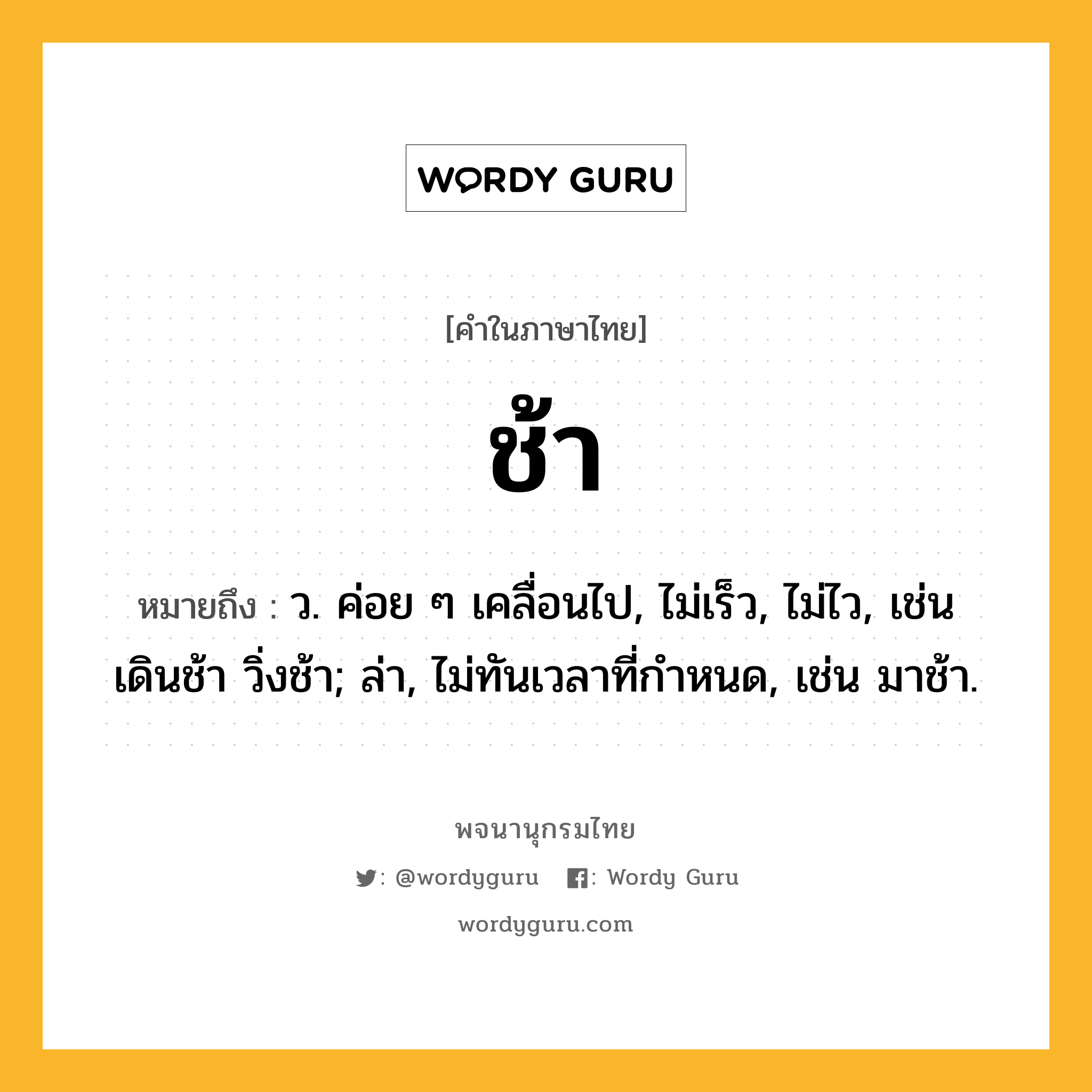 ช้า ความหมาย หมายถึงอะไร?, คำในภาษาไทย ช้า หมายถึง ว. ค่อย ๆ เคลื่อนไป, ไม่เร็ว, ไม่ไว, เช่น เดินช้า วิ่งช้า; ล่า, ไม่ทันเวลาที่กําหนด, เช่น มาช้า.