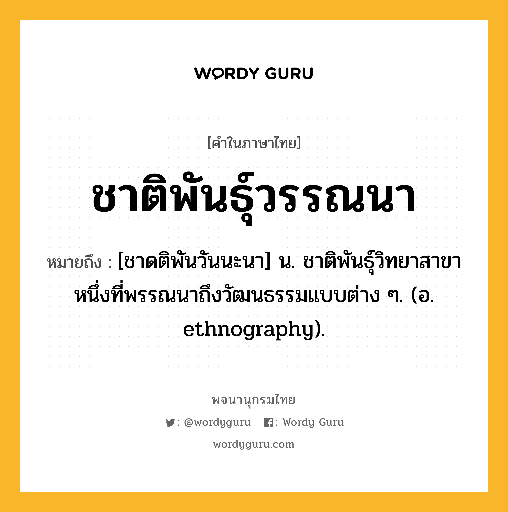 ชาติพันธุ์วรรณนา หมายถึงอะไร?, คำในภาษาไทย ชาติพันธุ์วรรณนา หมายถึง [ชาดติพันวันนะนา] น. ชาติพันธุ์วิทยาสาขาหนึ่งที่พรรณนาถึงวัฒนธรรมแบบต่าง ๆ. (อ. ethnography).