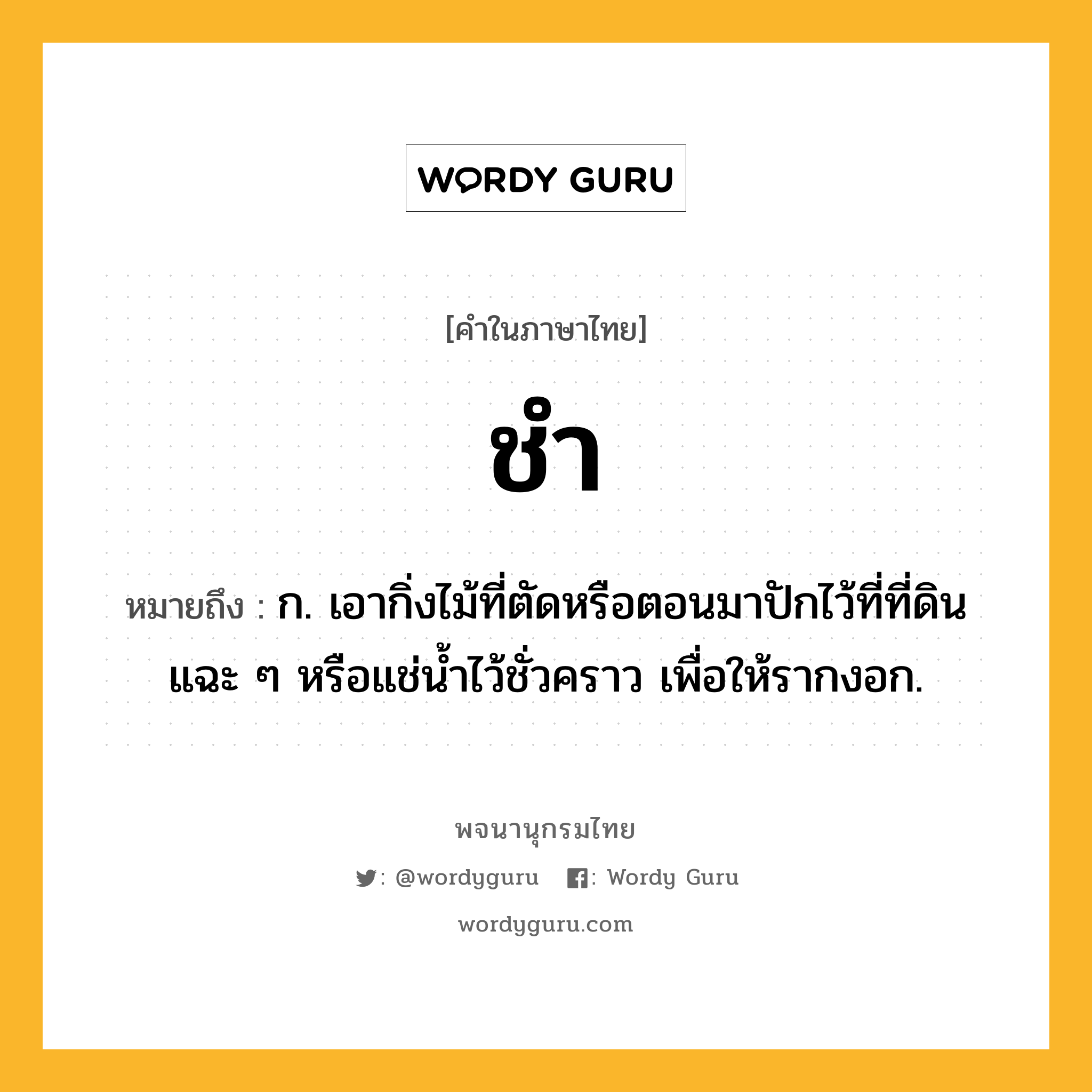 ชำ ความหมาย หมายถึงอะไร?, คำในภาษาไทย ชำ หมายถึง ก. เอากิ่งไม้ที่ตัดหรือตอนมาปักไว้ที่ที่ดินแฉะ ๆ หรือแช่นํ้าไว้ชั่วคราว เพื่อให้รากงอก.