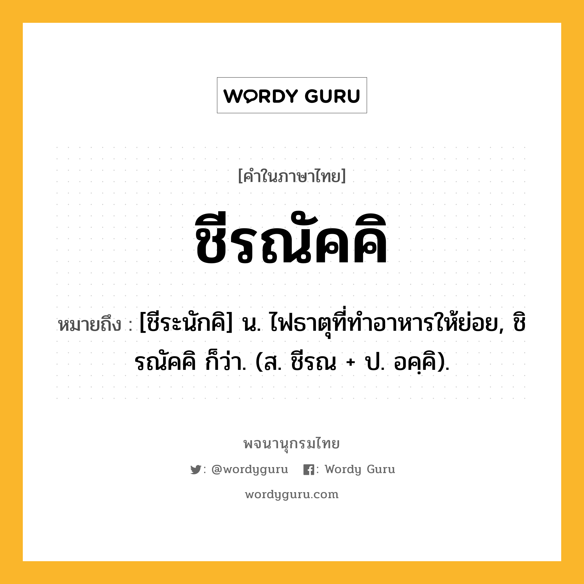 ชีรณัคคิ ความหมาย หมายถึงอะไร?, คำในภาษาไทย ชีรณัคคิ หมายถึง [ชีระนักคิ] น. ไฟธาตุที่ทําอาหารให้ย่อย, ชิรณัคคิ ก็ว่า. (ส. ชีรณ + ป. อคฺคิ).