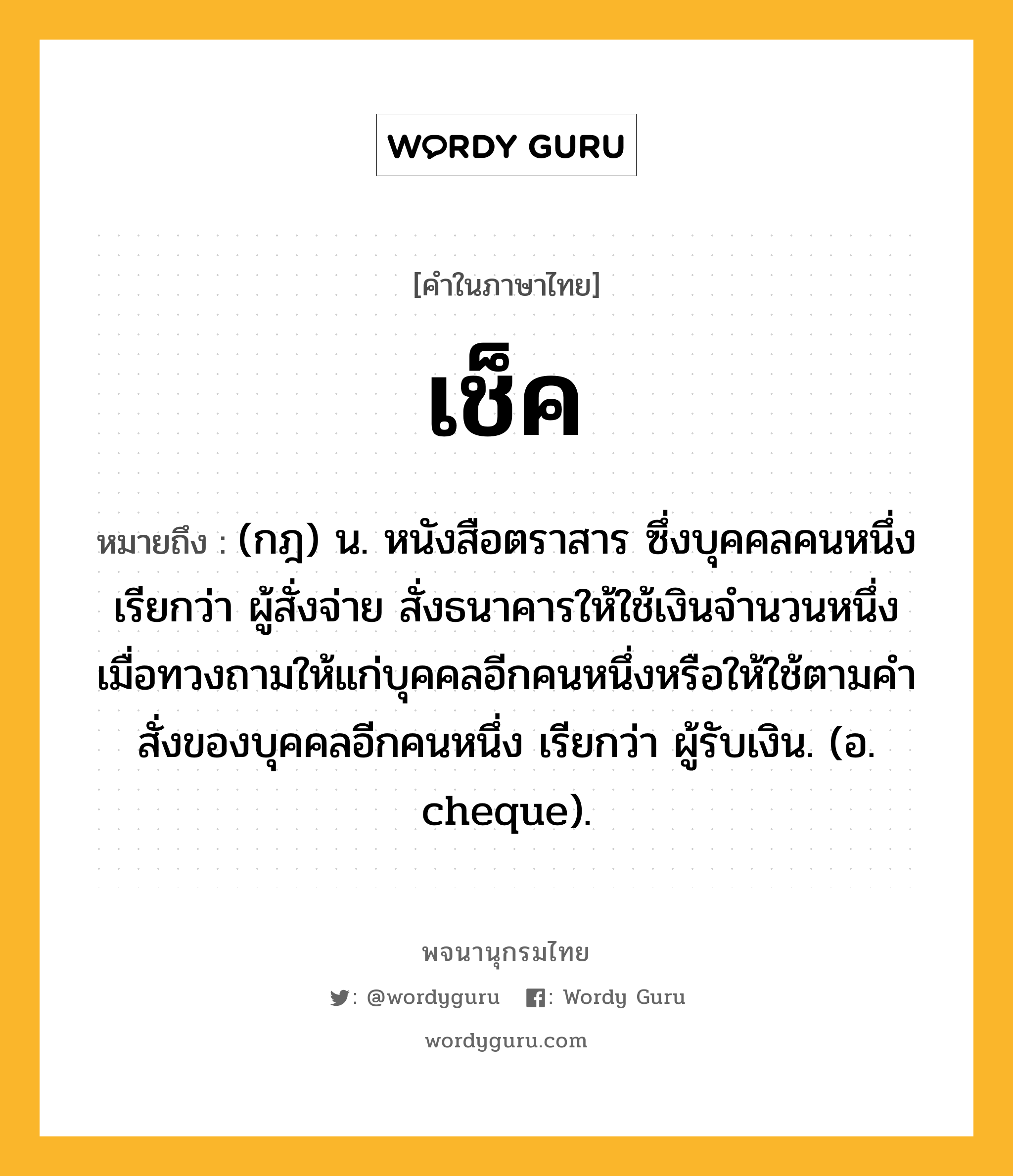 เช็ค หมายถึงอะไร?, คำในภาษาไทย เช็ค หมายถึง (กฎ) น. หนังสือตราสาร ซึ่งบุคคลคนหนึ่ง เรียกว่า ผู้สั่งจ่าย สั่งธนาคารให้ใช้เงินจํานวนหนึ่งเมื่อทวงถามให้แก่บุคคลอีกคนหนึ่งหรือให้ใช้ตามคําสั่งของบุคคลอีกคนหนึ่ง เรียกว่า ผู้รับเงิน. (อ. cheque).