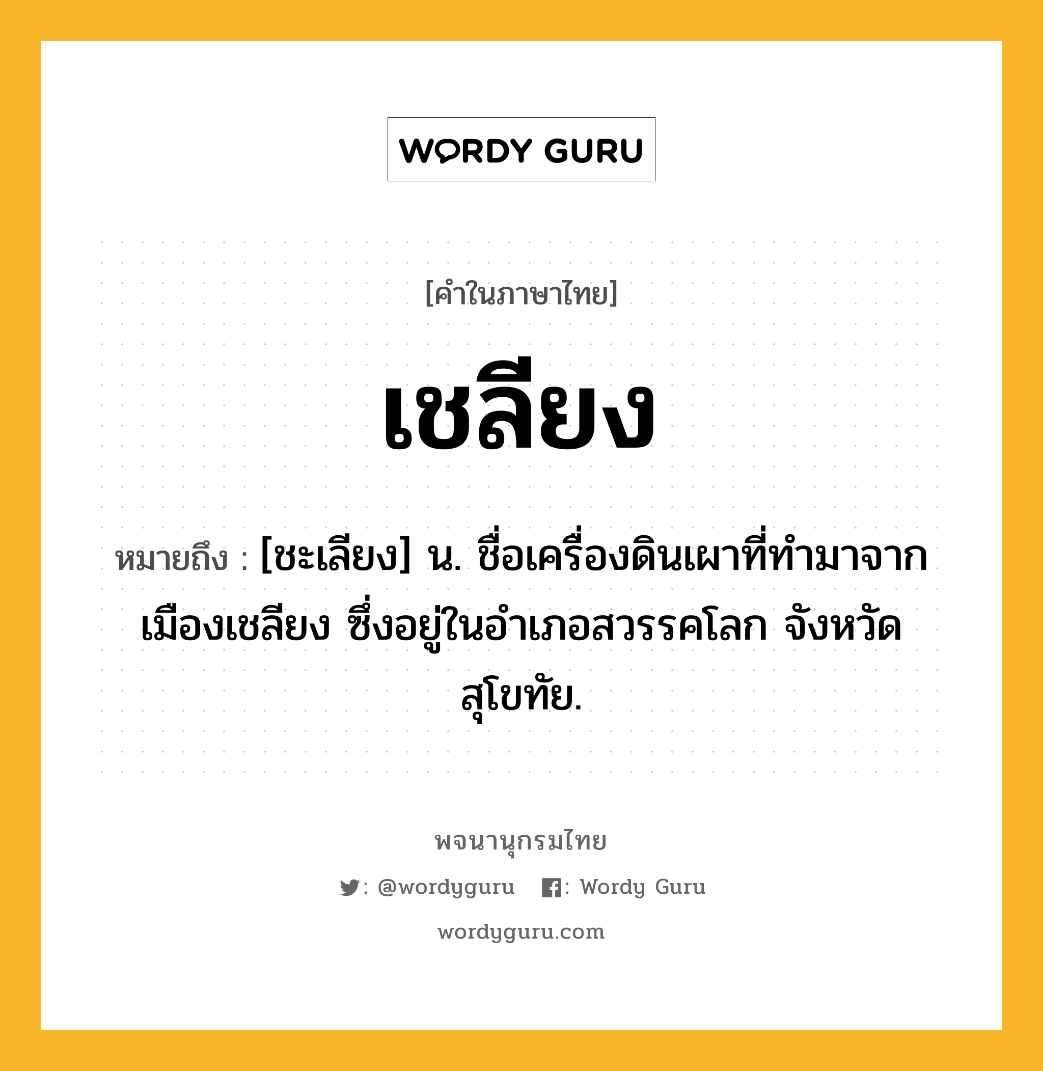 เชลียง ความหมาย หมายถึงอะไร?, คำในภาษาไทย เชลียง หมายถึง [ชะเลียง] น. ชื่อเครื่องดินเผาที่ทํามาจากเมืองเชลียง ซึ่งอยู่ในอําเภอสวรรคโลก จังหวัดสุโขทัย.
