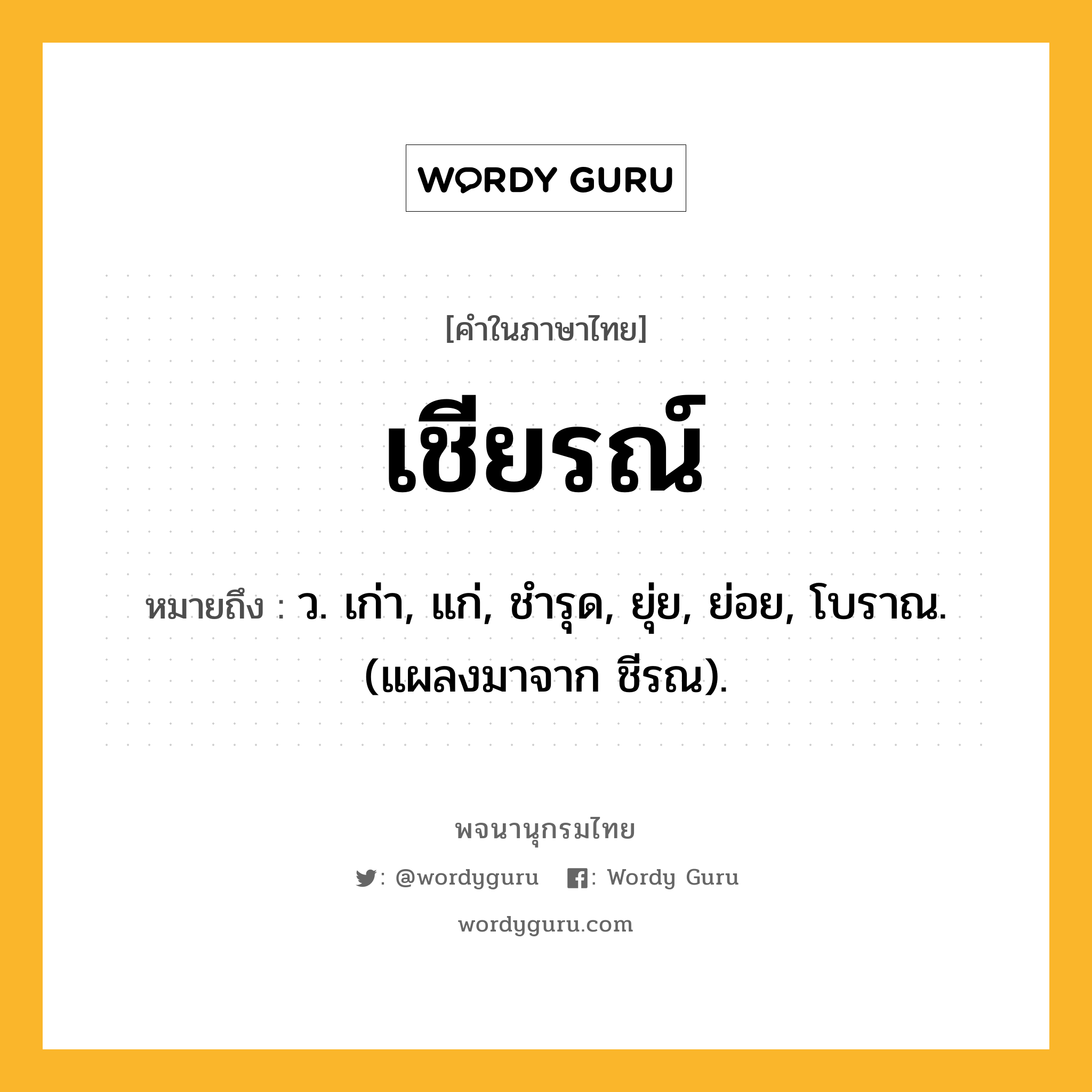 เชียรณ์ ความหมาย หมายถึงอะไร?, คำในภาษาไทย เชียรณ์ หมายถึง ว. เก่า, แก่, ชํารุด, ยุ่ย, ย่อย, โบราณ. (แผลงมาจาก ชีรณ).