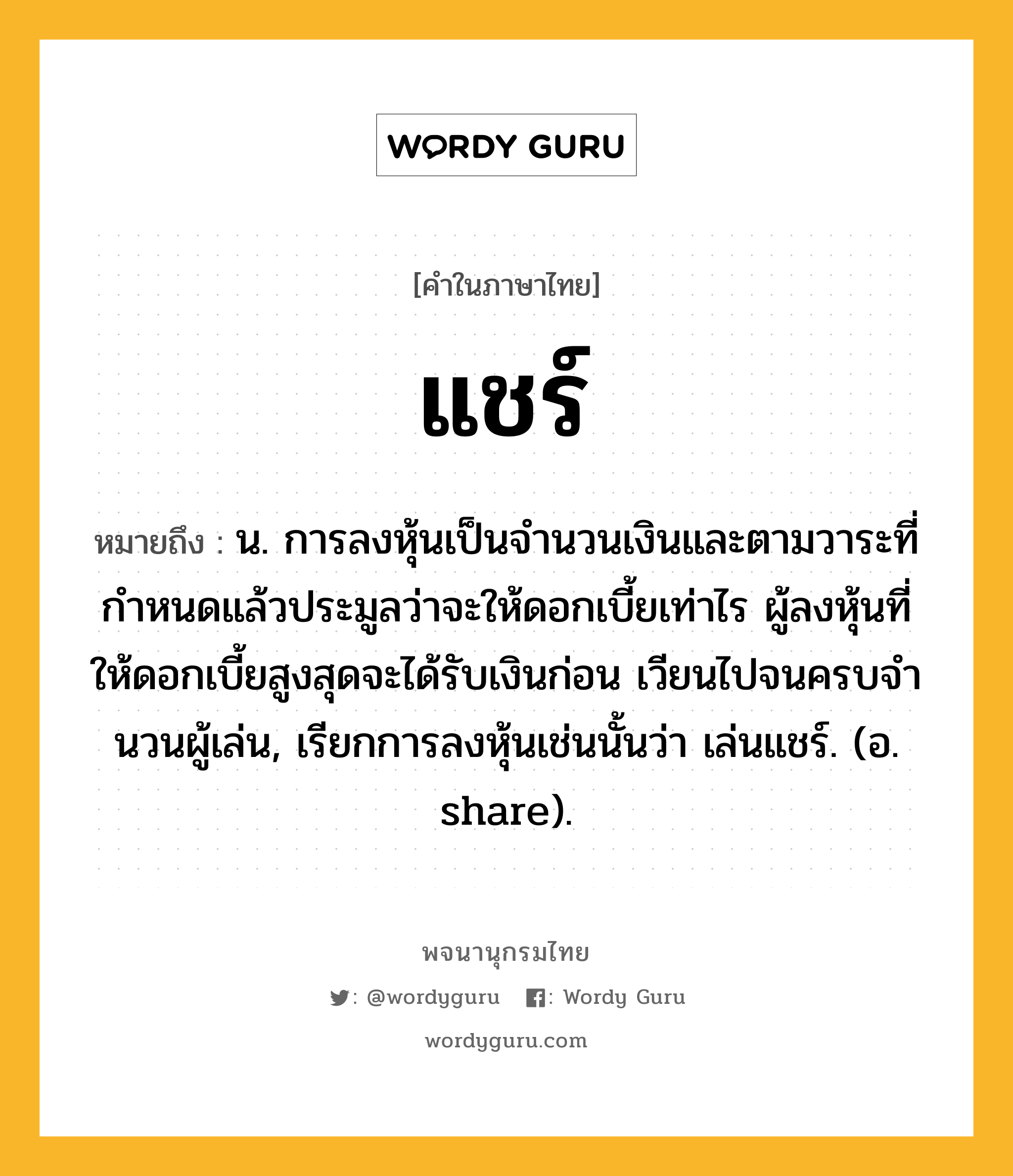 แชร์ ความหมาย หมายถึงอะไร?, คำในภาษาไทย แชร์ หมายถึง น. การลงหุ้นเป็นจํานวนเงินและตามวาระที่กําหนดแล้วประมูลว่าจะให้ดอกเบี้ยเท่าไร ผู้ลงหุ้นที่ให้ดอกเบี้ยสูงสุดจะได้รับเงินก่อน เวียนไปจนครบจํานวนผู้เล่น, เรียกการลงหุ้นเช่นนั้นว่า เล่นแชร์. (อ. share).